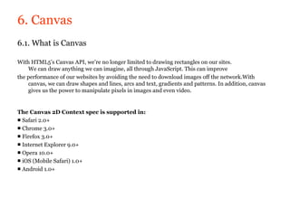 6. Canvas
6.1. What is Canvas

With HTML5’s Canvas API, we’re no longer limited to drawing rectangles on our sites.
    We can draw anything we can imagine, all through JavaScript. This can improve
the performance of our websites by avoiding the need to download images off the network.With
    canvas, we can draw shapes and lines, arcs and text, gradients and patterns. In addition, canvas
    gives us the power to manipulate pixels in images and even video.


The Canvas 2D Context spec is supported in:
■ Safari 2.0+
■ Chrome 3.0+
■ Firefox 3.0+
■ Internet Explorer 9.0+
■ Opera 10.0+
■ iOS (Mobile Safari) 1.0+
■ Android 1.0+
 