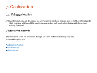 7. Geolocation
7.2. Using geolocation

With geolocation, you can determine the user’s current position. You can also be notified of changes to
    their position, which could be used, for example, in a web application that provided real-time
    driving directions.

Geolocation: methods

These different tasks are controlled through the three methods currently available
in the Geolocation API:

■ getCurrentPosition
■ watchPosition
■ clearPosition
 
