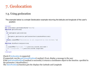 7. Geolocation
   7.3. Using geolocation

   The example below is a simple Geolocation example returning the latitude and longitude of the user's
       position:




Check if Geolocation is supported
If supported, run the getCurrentPosition() method. If not, display a message to the user
If the getCurrentPosition() method is successful, it returns a coordinates object to the function specified in
the parameter ( showPosition )
The showPosition() function gets the displays the Latitude and Longitude
 