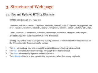 3. Structure of Web page
3.1. New and Updated HTML5 Elements
    HTML5 introduces 28 new elements:

    <section>, <article>, <aside>, <hgroup>, <header>,<footer>, <nav>, <figure>, <figcaption>, <vi
    deo>, <audio>, <source>, <embed>, <mark>,<progress>, <meter>, <time>, <ruby>, <rt>, <rp>,

    <wbr>, <canvas>, <command>, <details>,<summary>, <datalist>, <keygen> and <output>
    An HTML page first starts with the DOCTYPE declaration

    HTML5 also update some of the previous existing elements to better reflect how they are used on
    the Web or to make them more useful such as:

•   The <a> element can now also contain flow content instead of just phrasing content
•   The <hr> element is now representing a paragraph-level thematic break
•   The <cite> element only represent the title of a work
•   The <strong> element is now representing importance rather than strong emphasis
 