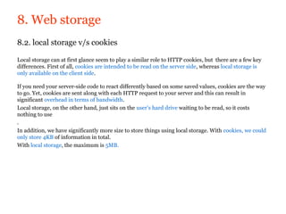8. Web storage
8.2. local storage v/s cookies

Local storage can at first glance seem to play a similar role to HTTP cookies, but there are a few key
differences. First of all, cookies are intended to be read on the server side, whereas local storage is
only available on the client side.

If you need your server-side code to react differently based on some saved values, cookies are the way
to go. Yet, cookies are sent along with each HTTP request to your server and this can result in
significant overhead in terms of bandwidth.
Local storage, on the other hand, just sits on the user’s hard drive waiting to be read, so it costs
nothing to use
.
In addition, we have significantly more size to store things using local storage. With cookies, we could
only store 4KB of information in total.
With local storage, the maximum is 5MB.
 