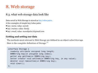 8. Web storage
8.3. what web storage data look like

Data saved in Web Storage is stored as key/value pairs.
A few examples of simple key/value pairs:
■ key: name, value: suresh
■ key: trainer, value: html5
■ key: email, value: sureshjain17@gmail.com

Getting and setting our data
 