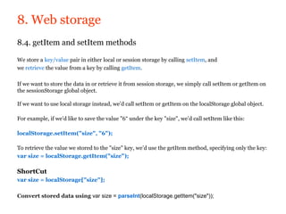 8. Web storage
8.4. getItem and setItem methods

We store a key/value pair in either local or session storage by calling setItem, and
we retrieve the value from a key by calling getItem.

If we want to store the data in or retrieve it from session storage, we simply call setItem or getItem on
the sessionStorage global object.

If we want to use local storage instead, we’d call setItem or getItem on the localStorage global object.

For example, if we’d like to save the value "6“ under the key "size", we’d call setItem like this:

localStorage.setItem("size", "6");

To retrieve the value we stored to the "size" key, we’d use the getItem method, specifying only the key:
var size = localStorage.getItem("size");

ShortCut
var size = localStorage["size"];

Convert stored data using var size = parseInt(localStorage.getItem("size"));
 