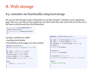 8. Web storage
8.5. remember me functionality using local storage

We can use Web Storage to add a “Remember me on this computer” checkbox to our registration
page. This way, once the user has registered, any other forms they may need to fill out on the site in
the future would already have this information.




onready 2 methods are called
1.Loading stored details
2.On checkbox check trigger save data method
 