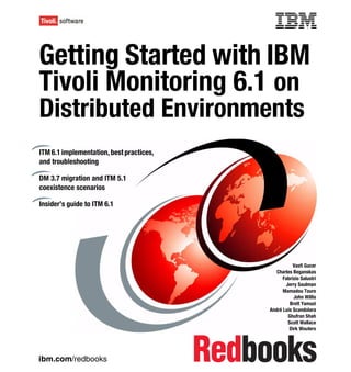 Front cover


Getting Started with IBM
Tivoli Monitoring 6.1 on
Distributed Environments
ITM 6.1 implementation, best practices,
and troubleshooting

DM 3.7 migration and ITM 5.1
coexistence scenarios

Insider’s guide to ITM 6.1




                                                                   Vasfi Gucer
                                                           Charles Beganskas
                                                              Fabrizio Salustri
                                                               Jerry Saulman
                                                              Mamadou Toure
                                                                   John Willis
                                                                 Brett Yamazi
                                                        André Luís Scandolara
                                                                Ghufran Shah
                                                                Scott Wallace
                                                                 Dirk Wouters




ibm.com/redbooks
 