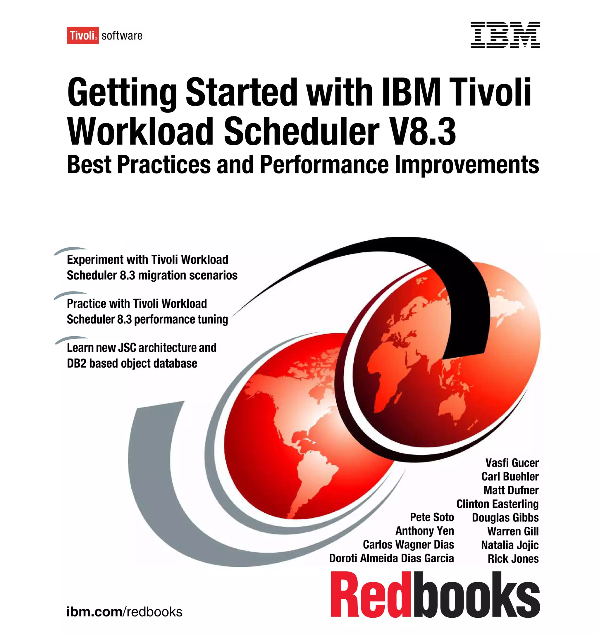 Front cover

Getting Started with IBM Tivoli
Workload Scheduler V8.3
Best Practices and Performance Improvements


Experiment with Tivoli Workload
Scheduler 8.3 migration scenarios

Practice with Tivoli Workload
Scheduler 8.3 performance tuning

Learn new JSC architecture and
DB2 based object database




                                                                          Vasfi Gucer
                                                                         Carl Buehler
                                                                         Matt Dufner
                                                                   Clinton Easterling
                                                         Pete Soto     Douglas Gibbs
                                                      Anthony Yen         Warren Gill
                                               Carlos Wagner Dias        Natalia Jojic
                                        Doroti Almeida Dias Garcia        Rick Jones



ibm.com/redbooks
 