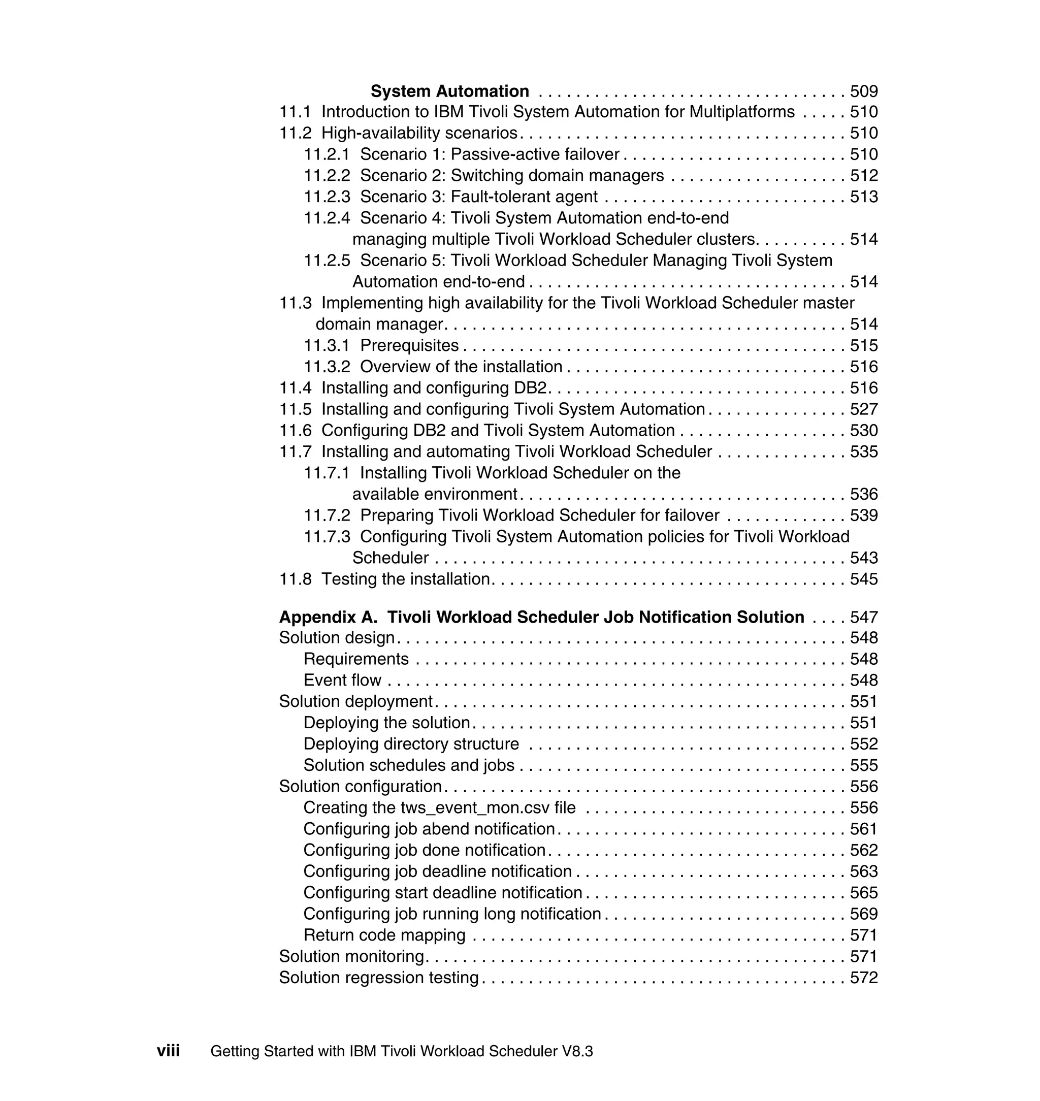 System Automation . . . . . . . . . . . . . . . . . . . . . . . . . . . . . . . . . 509
                11.1 Introduction to IBM Tivoli System Automation for Multiplatforms . . . . . 510
                11.2 High-availability scenarios. . . . . . . . . . . . . . . . . . . . . . . . . . . . . . . . . . . 510
                   11.2.1 Scenario 1: Passive-active failover . . . . . . . . . . . . . . . . . . . . . . . . 510
                   11.2.2 Scenario 2: Switching domain managers . . . . . . . . . . . . . . . . . . . 512
                   11.2.3 Scenario 3: Fault-tolerant agent . . . . . . . . . . . . . . . . . . . . . . . . . . 513
                   11.2.4 Scenario 4: Tivoli System Automation end-to-end
                          managing multiple Tivoli Workload Scheduler clusters. . . . . . . . . . 514
                   11.2.5 Scenario 5: Tivoli Workload Scheduler Managing Tivoli System
                          Automation end-to-end . . . . . . . . . . . . . . . . . . . . . . . . . . . . . . . . . . 514
                11.3 Implementing high availability for the Tivoli Workload Scheduler master
                    domain manager. . . . . . . . . . . . . . . . . . . . . . . . . . . . . . . . . . . . . . . . . . . 514
                   11.3.1 Prerequisites . . . . . . . . . . . . . . . . . . . . . . . . . . . . . . . . . . . . . . . . . 515
                   11.3.2 Overview of the installation . . . . . . . . . . . . . . . . . . . . . . . . . . . . . . 516
                11.4 Installing and configuring DB2. . . . . . . . . . . . . . . . . . . . . . . . . . . . . . . . 516
                11.5 Installing and configuring Tivoli System Automation . . . . . . . . . . . . . . . 527
                11.6 Configuring DB2 and Tivoli System Automation . . . . . . . . . . . . . . . . . . 530
                11.7 Installing and automating Tivoli Workload Scheduler . . . . . . . . . . . . . . 535
                   11.7.1 Installing Tivoli Workload Scheduler on the
                          available environment . . . . . . . . . . . . . . . . . . . . . . . . . . . . . . . . . . . 536
                   11.7.2 Preparing Tivoli Workload Scheduler for failover . . . . . . . . . . . . . 539
                   11.7.3 Configuring Tivoli System Automation policies for Tivoli Workload
                          Scheduler . . . . . . . . . . . . . . . . . . . . . . . . . . . . . . . . . . . . . . . . . . . . 543
                11.8 Testing the installation. . . . . . . . . . . . . . . . . . . . . . . . . . . . . . . . . . . . . . 545

                Appendix A. Tivoli Workload Scheduler Job Notification Solution . . . . 547
                Solution design. . . . . . . . . . . . . . . . . . . . . . . . . . . . . . . . . . . . . . . . . . . . . . . . 548
                   Requirements . . . . . . . . . . . . . . . . . . . . . . . . . . . . . . . . . . . . . . . . . . . . . . 548
                   Event flow . . . . . . . . . . . . . . . . . . . . . . . . . . . . . . . . . . . . . . . . . . . . . . . . . 548
                Solution deployment. . . . . . . . . . . . . . . . . . . . . . . . . . . . . . . . . . . . . . . . . . . . 551
                   Deploying the solution . . . . . . . . . . . . . . . . . . . . . . . . . . . . . . . . . . . . . . . . 551
                   Deploying directory structure . . . . . . . . . . . . . . . . . . . . . . . . . . . . . . . . . . 552
                   Solution schedules and jobs . . . . . . . . . . . . . . . . . . . . . . . . . . . . . . . . . . . 555
                Solution configuration. . . . . . . . . . . . . . . . . . . . . . . . . . . . . . . . . . . . . . . . . . . 556
                   Creating the tws_event_mon.csv file . . . . . . . . . . . . . . . . . . . . . . . . . . . . 556
                   Configuring job abend notification . . . . . . . . . . . . . . . . . . . . . . . . . . . . . . . 561
                   Configuring job done notification . . . . . . . . . . . . . . . . . . . . . . . . . . . . . . . . 562
                   Configuring job deadline notification . . . . . . . . . . . . . . . . . . . . . . . . . . . . . 563
                   Configuring start deadline notification . . . . . . . . . . . . . . . . . . . . . . . . . . . . 565
                   Configuring job running long notification . . . . . . . . . . . . . . . . . . . . . . . . . . 569
                   Return code mapping . . . . . . . . . . . . . . . . . . . . . . . . . . . . . . . . . . . . . . . . 571
                Solution monitoring. . . . . . . . . . . . . . . . . . . . . . . . . . . . . . . . . . . . . . . . . . . . . 571
                Solution regression testing . . . . . . . . . . . . . . . . . . . . . . . . . . . . . . . . . . . . . . . 572



viii   Getting Started with IBM Tivoli Workload Scheduler V8.3
 