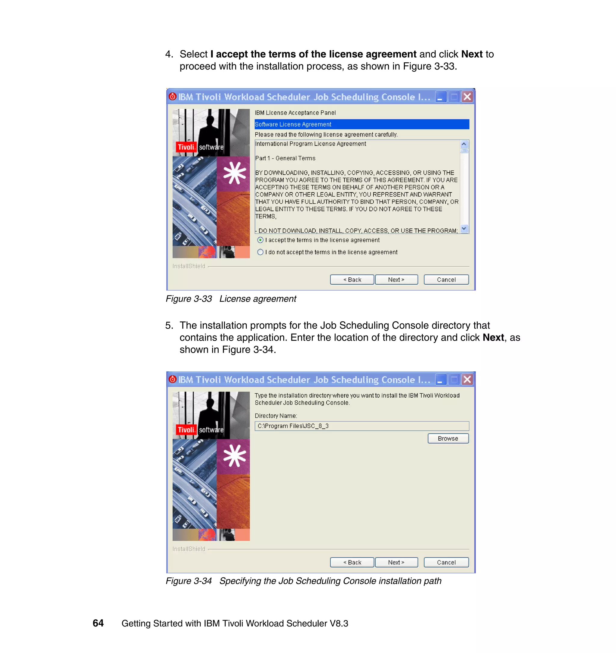 4. Select I accept the terms of the license agreement and click Next to
                  proceed with the installation process, as shown in Figure 3-33.




               Figure 3-33 License agreement

               5. The installation prompts for the Job Scheduling Console directory that
                  contains the application. Enter the location of the directory and click Next, as
                  shown in Figure 3-34.




               Figure 3-34 Specifying the Job Scheduling Console installation path



64   Getting Started with IBM Tivoli Workload Scheduler V8.3
 