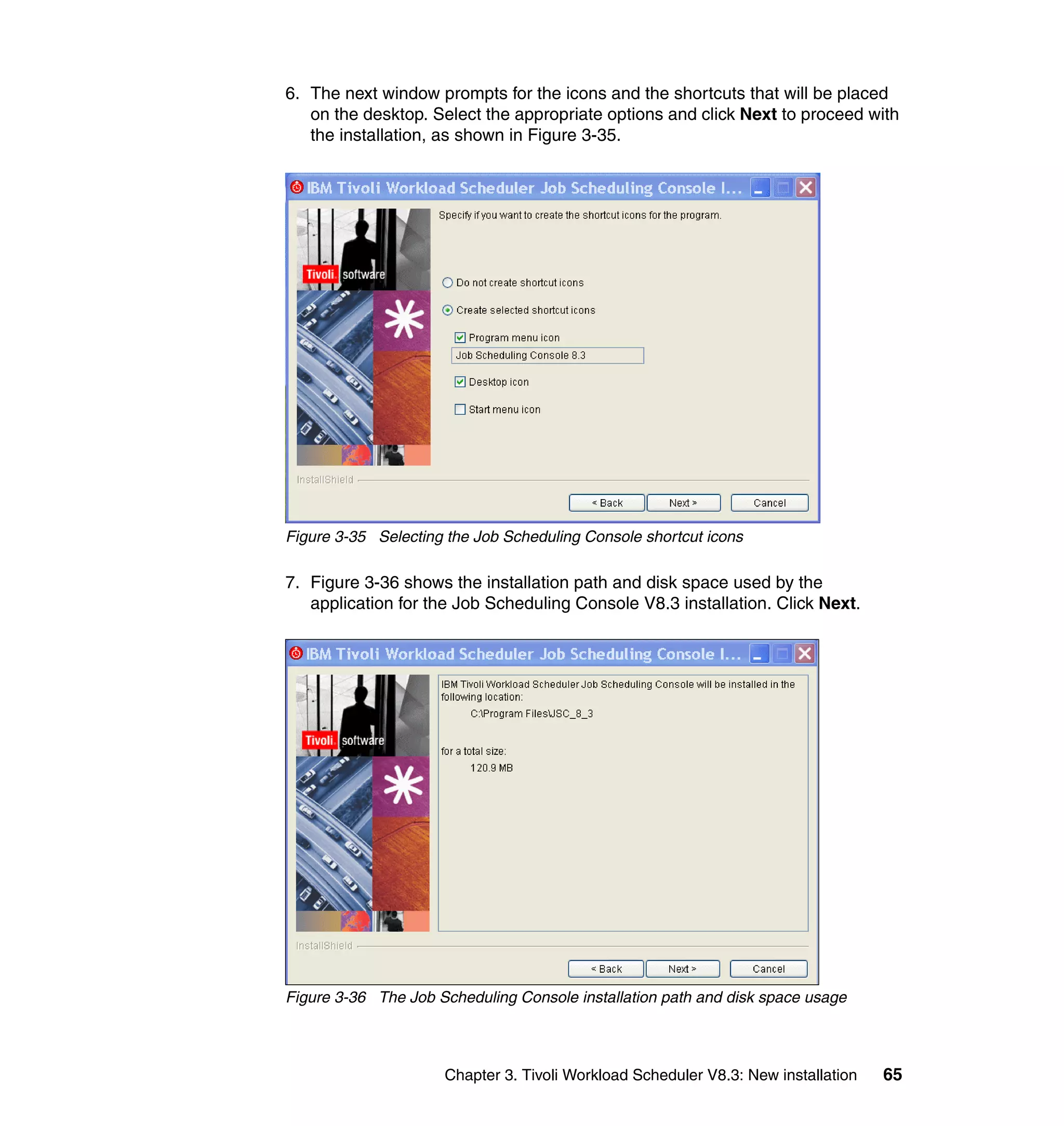 6. The next window prompts for the icons and the shortcuts that will be placed
   on the desktop. Select the appropriate options and click Next to proceed with
   the installation, as shown in Figure 3-35.




Figure 3-35 Selecting the Job Scheduling Console shortcut icons

7. Figure 3-36 shows the installation path and disk space used by the
   application for the Job Scheduling Console V8.3 installation. Click Next.




Figure 3-36 The Job Scheduling Console installation path and disk space usage



                     Chapter 3. Tivoli Workload Scheduler V8.3: New installation   65
 