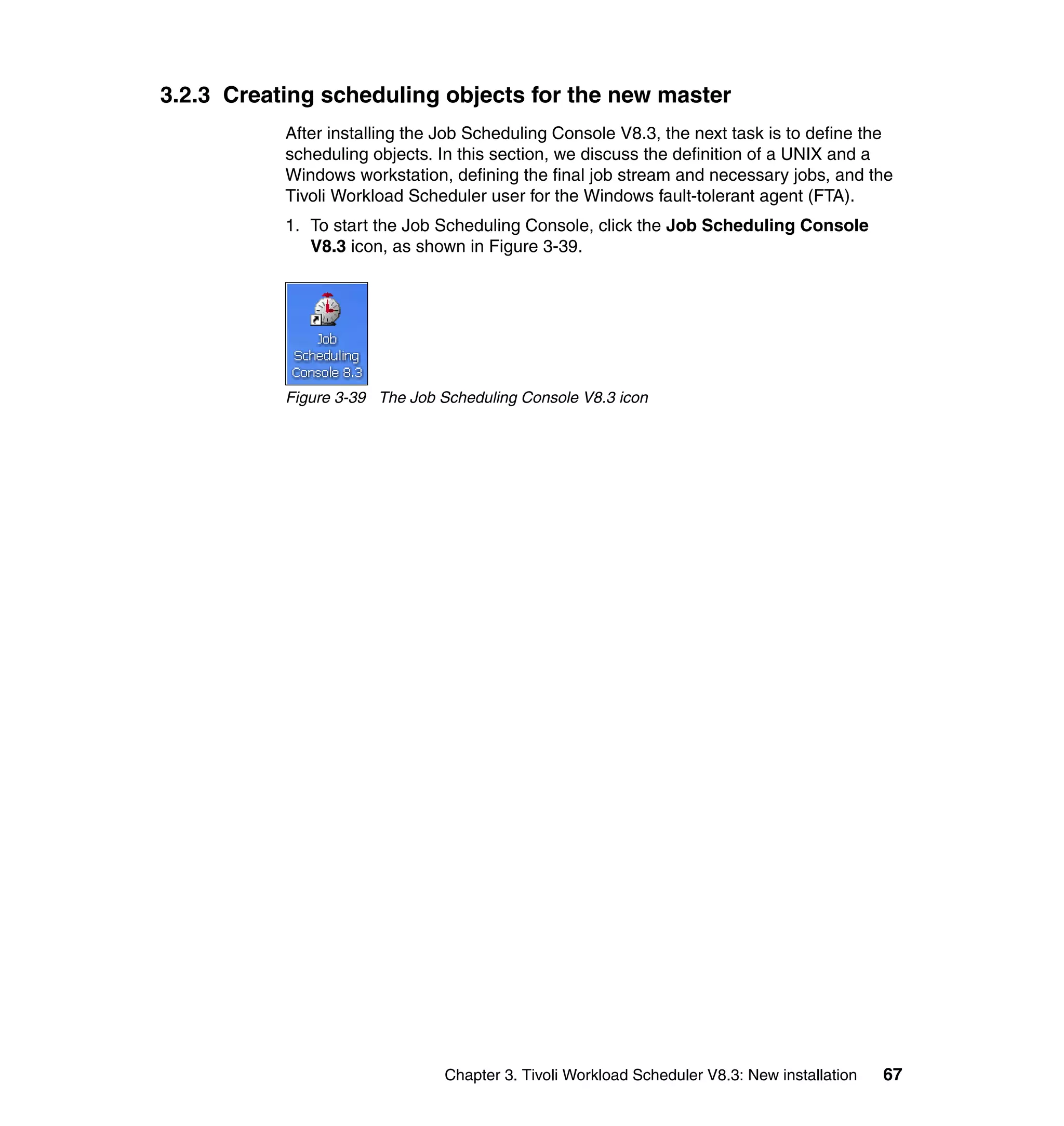 3.2.3 Creating scheduling objects for the new master
           After installing the Job Scheduling Console V8.3, the next task is to define the
           scheduling objects. In this section, we discuss the definition of a UNIX and a
           Windows workstation, defining the final job stream and necessary jobs, and the
           Tivoli Workload Scheduler user for the Windows fault-tolerant agent (FTA).
           1. To start the Job Scheduling Console, click the Job Scheduling Console
              V8.3 icon, as shown in Figure 3-39.




           Figure 3-39 The Job Scheduling Console V8.3 icon




                                Chapter 3. Tivoli Workload Scheduler V8.3: New installation   67
 