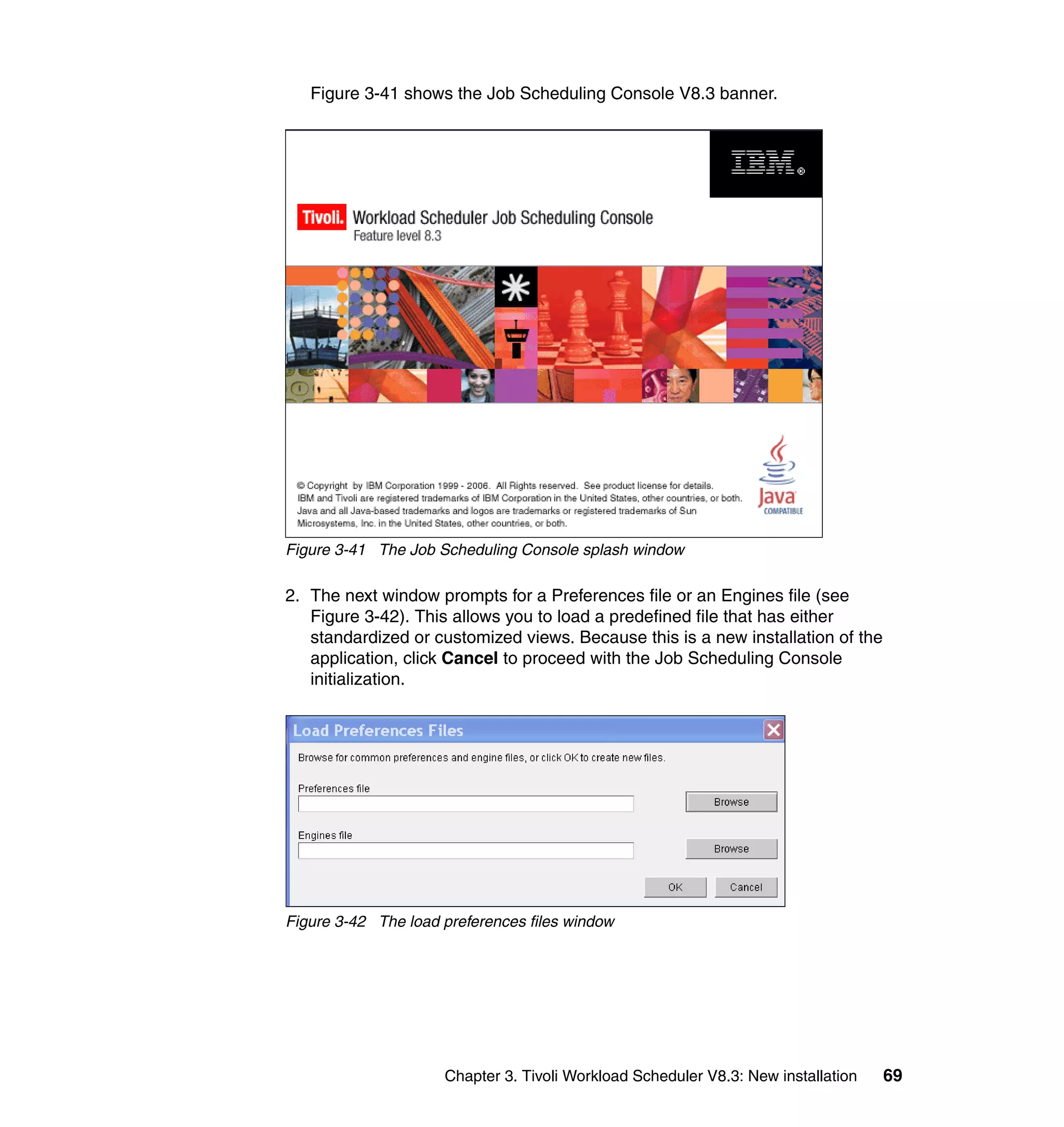 Figure 3-41 shows the Job Scheduling Console V8.3 banner.




Figure 3-41 The Job Scheduling Console splash window

2. The next window prompts for a Preferences file or an Engines file (see
   Figure 3-42). This allows you to load a predefined file that has either
   standardized or customized views. Because this is a new installation of the
   application, click Cancel to proceed with the Job Scheduling Console
   initialization.




Figure 3-42 The load preferences files window




                     Chapter 3. Tivoli Workload Scheduler V8.3: New installation   69
 