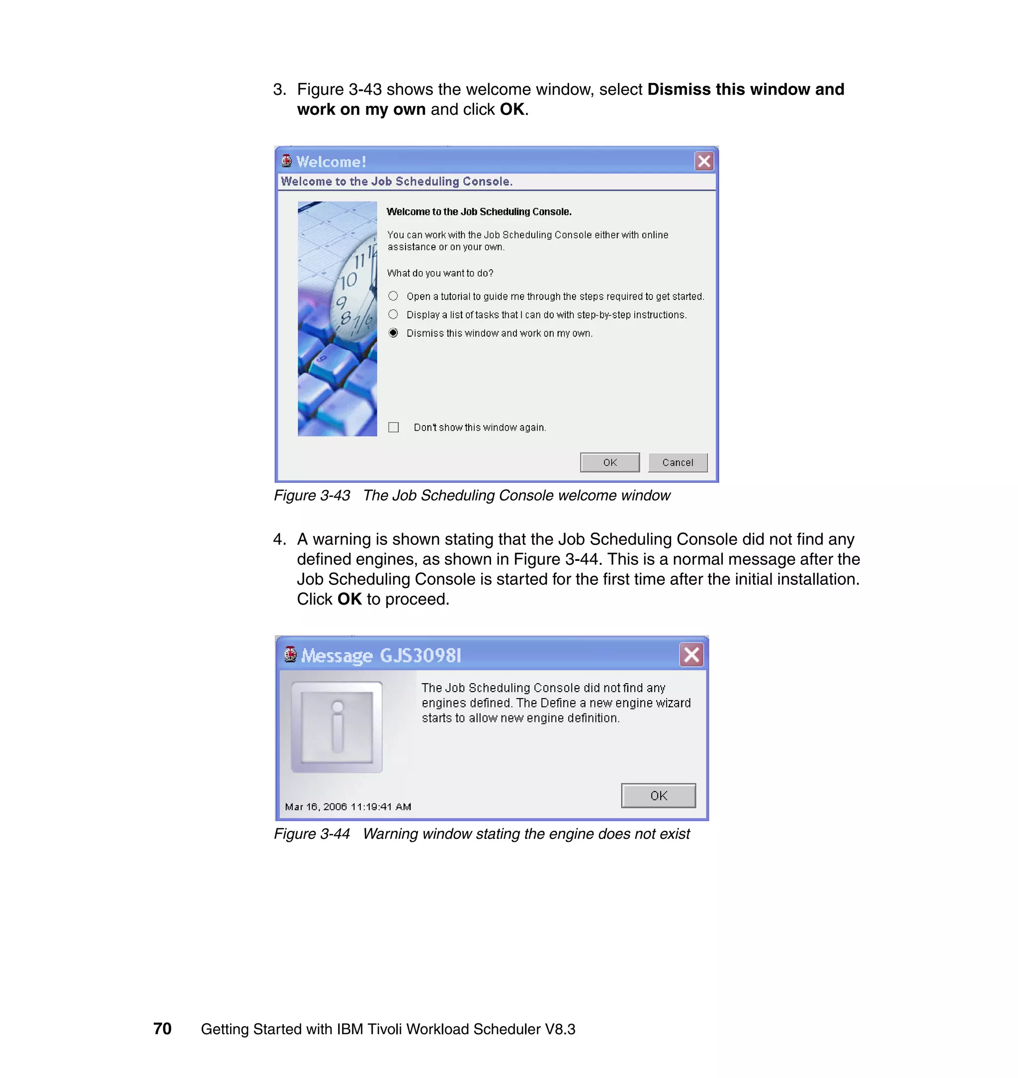 3. Figure 3-43 shows the welcome window, select Dismiss this window and
                  work on my own and click OK.




               Figure 3-43 The Job Scheduling Console welcome window

               4. A warning is shown stating that the Job Scheduling Console did not find any
                  defined engines, as shown in Figure 3-44. This is a normal message after the
                  Job Scheduling Console is started for the first time after the initial installation.
                  Click OK to proceed.




               Figure 3-44 Warning window stating the engine does not exist




70   Getting Started with IBM Tivoli Workload Scheduler V8.3
 