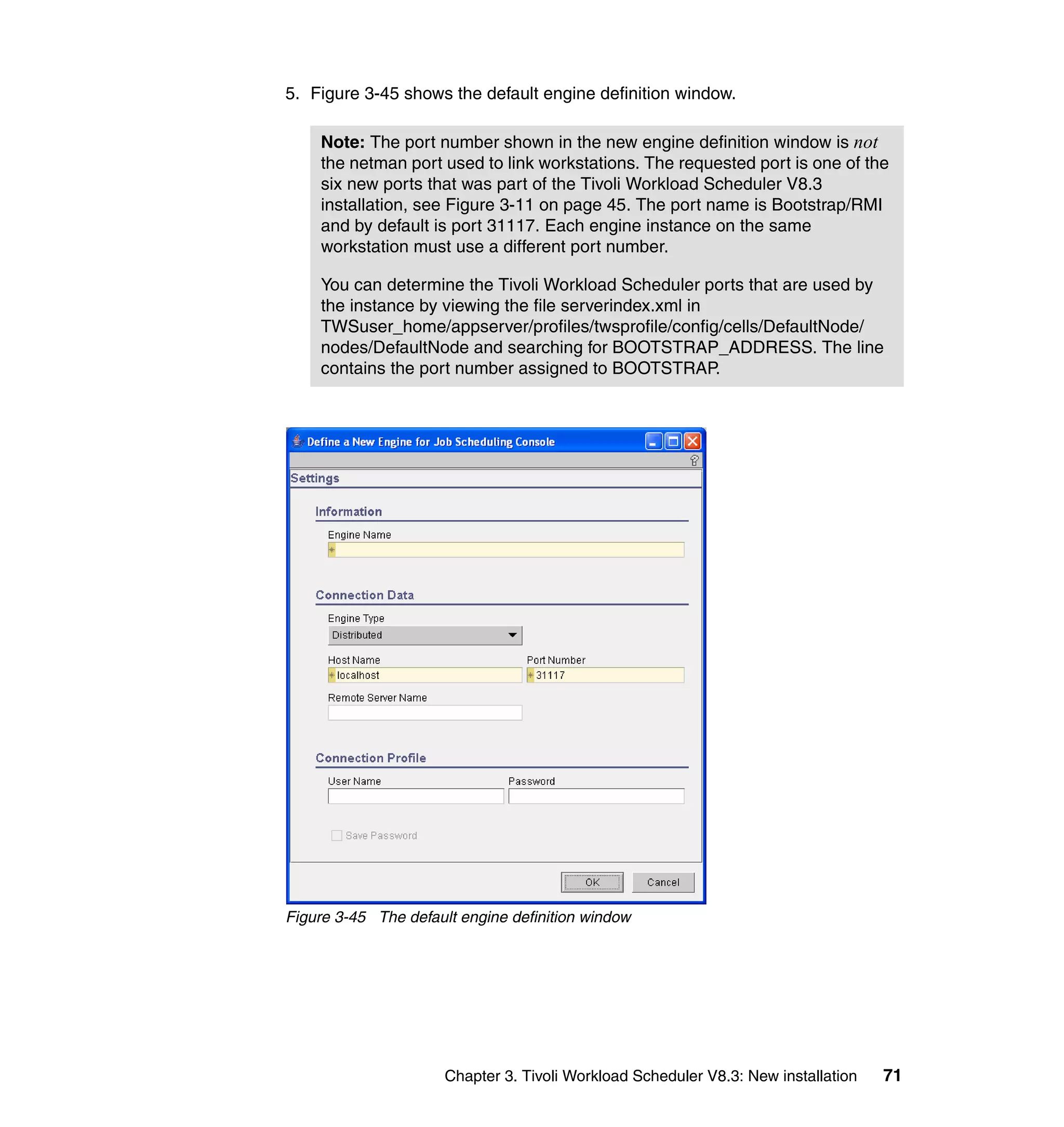 5. Figure 3-45 shows the default engine definition window.

    Note: The port number shown in the new engine definition window is not
    the netman port used to link workstations. The requested port is one of the
    six new ports that was part of the Tivoli Workload Scheduler V8.3
    installation, see Figure 3-11 on page 45. The port name is Bootstrap/RMI
    and by default is port 31117. Each engine instance on the same
    workstation must use a different port number.

    You can determine the Tivoli Workload Scheduler ports that are used by
    the instance by viewing the file serverindex.xml in
    TWSuser_home/appserver/profiles/twsprofile/config/cells/DefaultNode/
    nodes/DefaultNode and searching for BOOTSTRAP_ADDRESS. The line
    contains the port number assigned to BOOTSTRAP.




Figure 3-45 The default engine definition window




                      Chapter 3. Tivoli Workload Scheduler V8.3: New installation   71
 