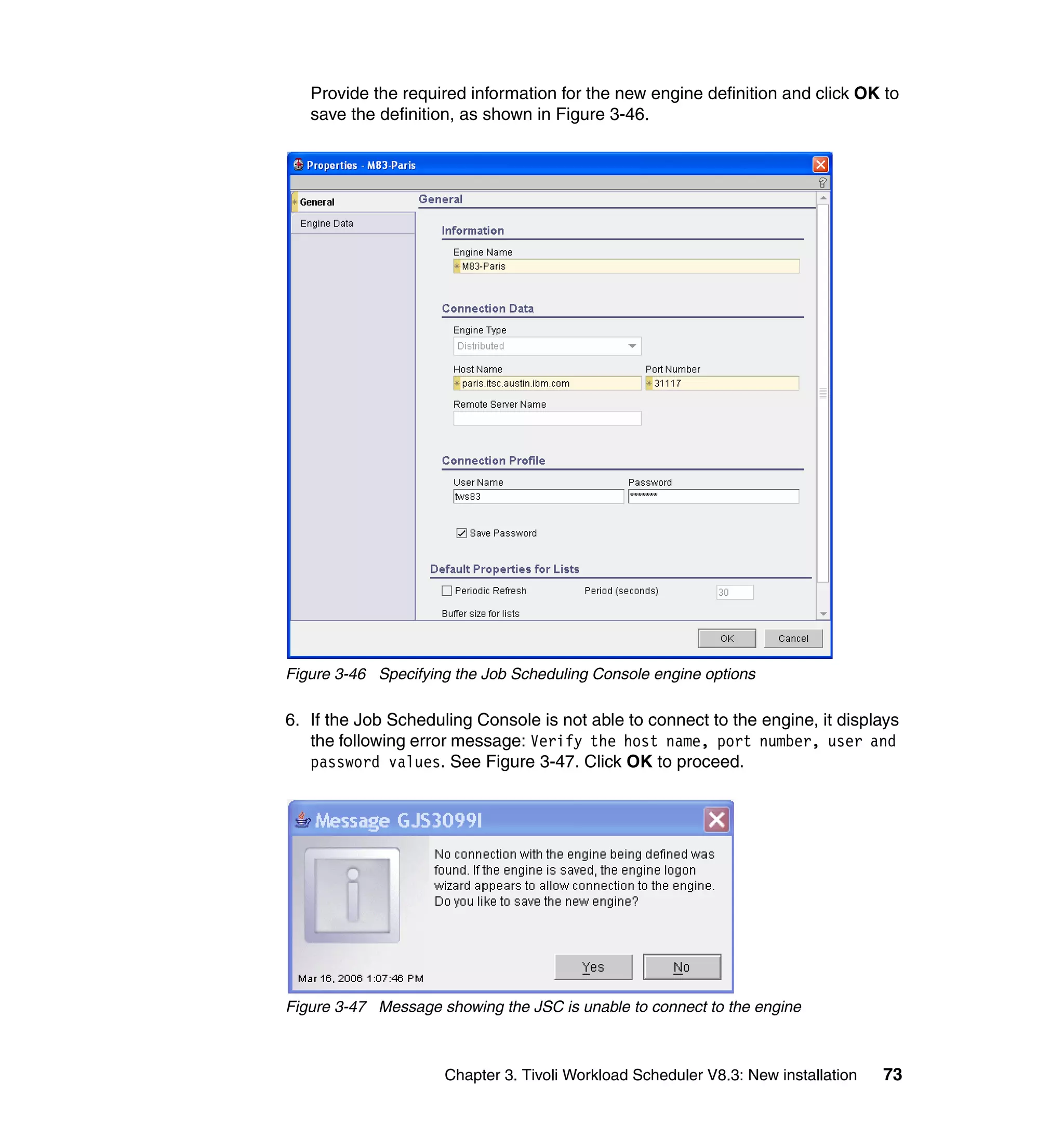 Provide the required information for the new engine definition and click OK to
   save the definition, as shown in Figure 3-46.




Figure 3-46 Specifying the Job Scheduling Console engine options

6. If the Job Scheduling Console is not able to connect to the engine, it displays
   the following error message: Verify the host name, port number, user and
   password values. See Figure 3-47. Click OK to proceed.




Figure 3-47 Message showing the JSC is unable to connect to the engine



                     Chapter 3. Tivoli Workload Scheduler V8.3: New installation   73
 