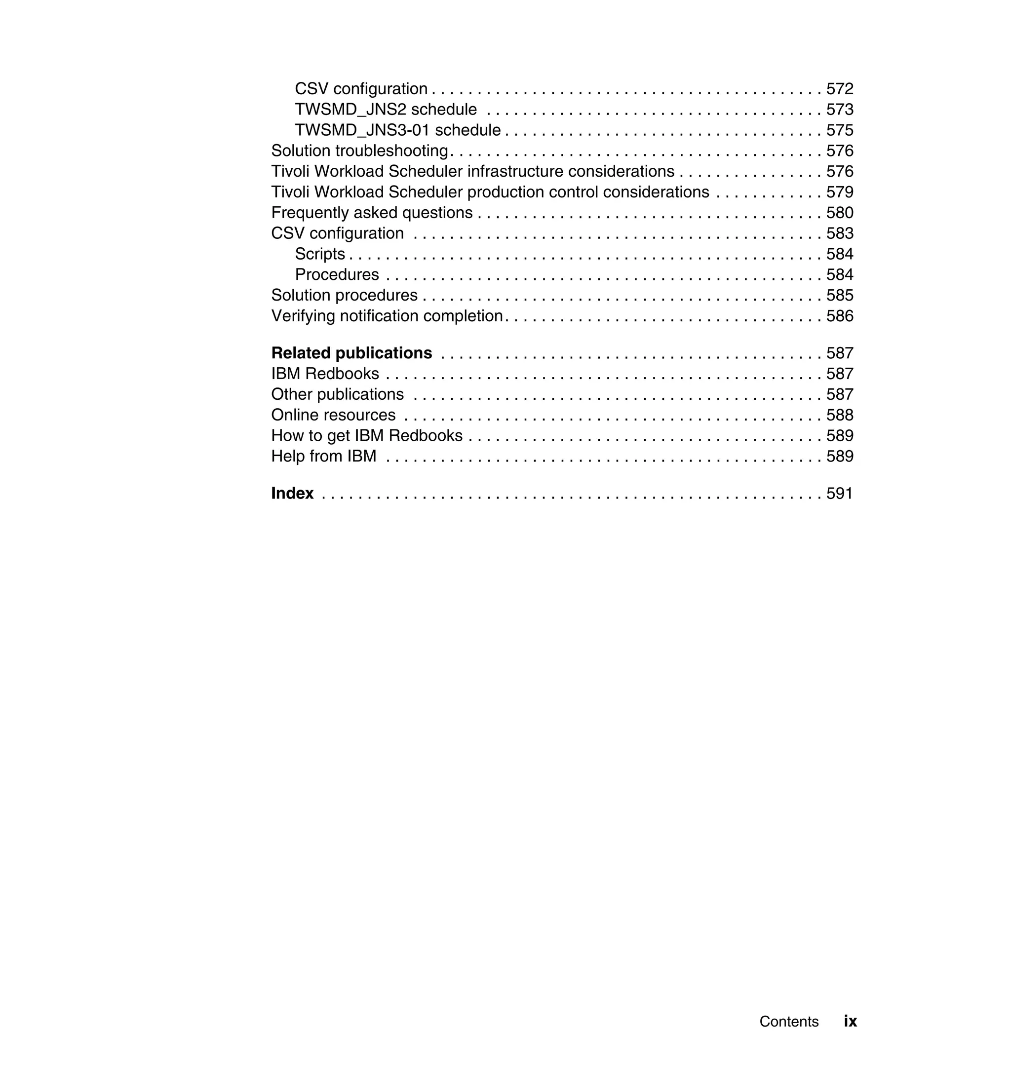 CSV configuration . . . . . . . . . . . . . . . . . . . . . . . . . . . . . . . . . . . . . . . . . . . 572
   TWSMD_JNS2 schedule . . . . . . . . . . . . . . . . . . . . . . . . . . . . . . . . . . . . . 573
   TWSMD_JNS3-01 schedule . . . . . . . . . . . . . . . . . . . . . . . . . . . . . . . . . . . 575
Solution troubleshooting. . . . . . . . . . . . . . . . . . . . . . . . . . . . . . . . . . . . . . . . . 576
Tivoli Workload Scheduler infrastructure considerations . . . . . . . . . . . . . . . . 576
Tivoli Workload Scheduler production control considerations . . . . . . . . . . . . 579
Frequently asked questions . . . . . . . . . . . . . . . . . . . . . . . . . . . . . . . . . . . . . . 580
CSV configuration . . . . . . . . . . . . . . . . . . . . . . . . . . . . . . . . . . . . . . . . . . . . . 583
   Scripts . . . . . . . . . . . . . . . . . . . . . . . . . . . . . . . . . . . . . . . . . . . . . . . . . . . . 584
   Procedures . . . . . . . . . . . . . . . . . . . . . . . . . . . . . . . . . . . . . . . . . . . . . . . . 584
Solution procedures . . . . . . . . . . . . . . . . . . . . . . . . . . . . . . . . . . . . . . . . . . . . 585
Verifying notification completion. . . . . . . . . . . . . . . . . . . . . . . . . . . . . . . . . . . 586

Related publications . . . . . . . . . . . . . . . . . . . . . . . . . . . . . . . . . . . . . . . . . . 587
IBM Redbooks . . . . . . . . . . . . . . . . . . . . . . . . . . . . . . . . . . . . . . . . . . . . . . . . 587
Other publications . . . . . . . . . . . . . . . . . . . . . . . . . . . . . . . . . . . . . . . . . . . . . 587
Online resources . . . . . . . . . . . . . . . . . . . . . . . . . . . . . . . . . . . . . . . . . . . . . . 588
How to get IBM Redbooks . . . . . . . . . . . . . . . . . . . . . . . . . . . . . . . . . . . . . . . 589
Help from IBM . . . . . . . . . . . . . . . . . . . . . . . . . . . . . . . . . . . . . . . . . . . . . . . . 589

Index . . . . . . . . . . . . . . . . . . . . . . . . . . . . . . . . . . . . . . . . . . . . . . . . . . . . . . . 591




                                                                                                   Contents         ix
 