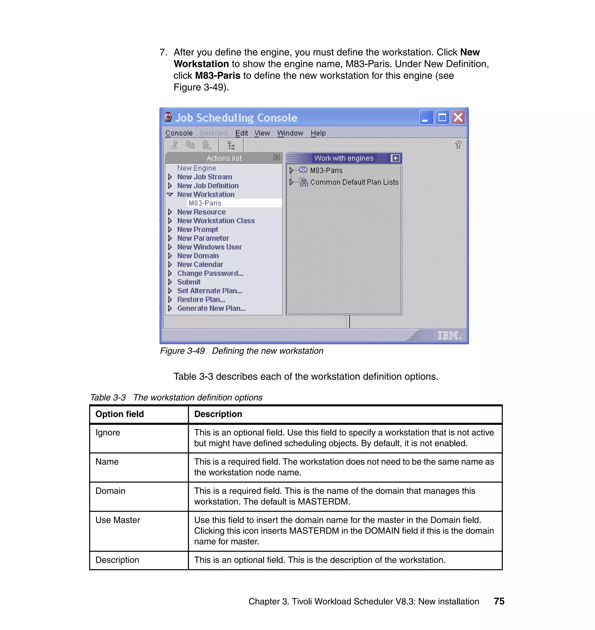 7. After you define the engine, you must define the workstation. Click New
                    Workstation to show the engine name, M83-Paris. Under New Definition,
                    click M83-Paris to define the new workstation for this engine (see
                    Figure 3-49).




                 Figure 3-49 Defining the new workstation

                     Table 3-3 describes each of the workstation definition options.

Table 3-3 The workstation definition options
 Option field             Description

 Ignore                   This is an optional field. Use this field to specify a workstation that is not active
                          but might have defined scheduling objects. By default, it is not enabled.

 Name                     This is a required field. The workstation does not need to be the same name as
                          the workstation node name.

 Domain                   This is a required field. This is the name of the domain that manages this
                          workstation. The default is MASTERDM.

 Use Master               Use this field to insert the domain name for the master in the Domain field.
                          Clicking this icon inserts MASTERDM in the DOMAIN field if this is the domain
                          name for master.

 Description              This is an optional field. This is the description of the workstation.



                                         Chapter 3. Tivoli Workload Scheduler V8.3: New installation          75
 