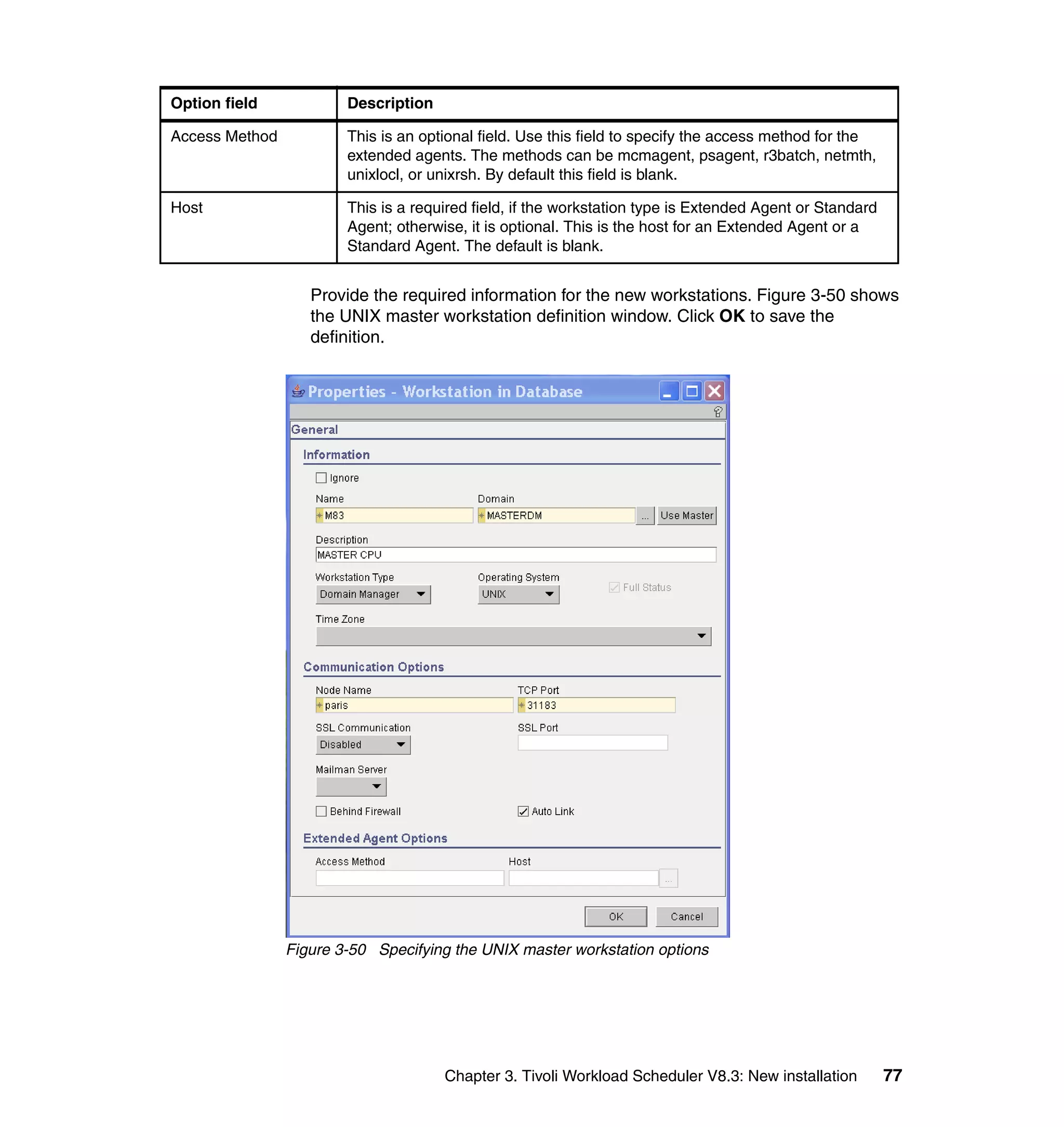Option field            Description

Access Method           This is an optional field. Use this field to specify the access method for the
                        extended agents. The methods can be mcmagent, psagent, r3batch, netmth,
                        unixlocl, or unixrsh. By default this field is blank.

Host                    This is a required field, if the workstation type is Extended Agent or Standard
                        Agent; otherwise, it is optional. This is the host for an Extended Agent or a
                        Standard Agent. The default is blank.


                   Provide the required information for the new workstations. Figure 3-50 shows
                   the UNIX master workstation definition window. Click OK to save the
                   definition.




                Figure 3-50 Specifying the UNIX master workstation options




                                      Chapter 3. Tivoli Workload Scheduler V8.3: New installation         77
 