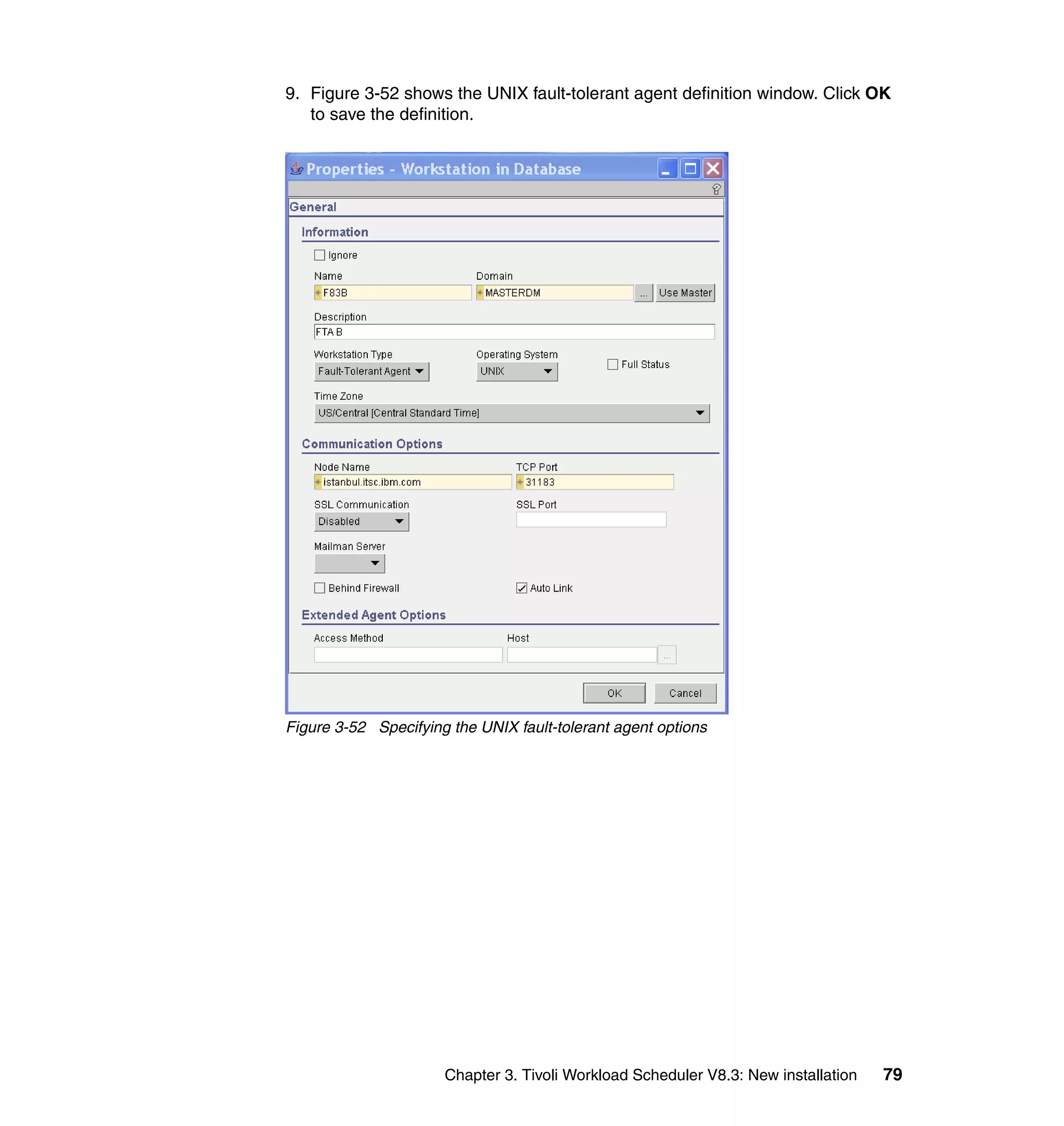 9. Figure 3-52 shows the UNIX fault-tolerant agent definition window. Click OK
   to save the definition.




Figure 3-52 Specifying the UNIX fault-tolerant agent options




                      Chapter 3. Tivoli Workload Scheduler V8.3: New installation   79
 