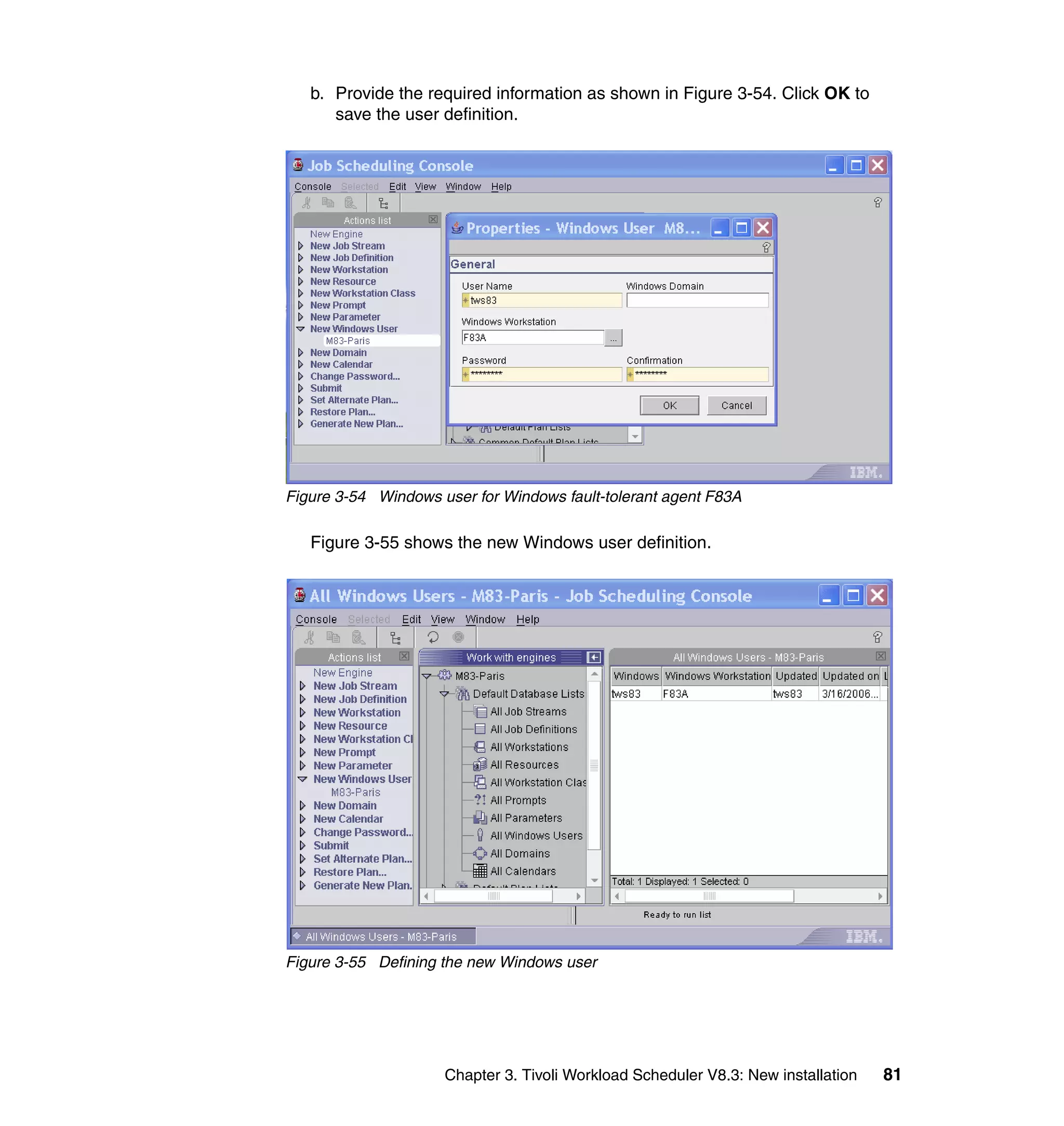 b. Provide the required information as shown in Figure 3-54. Click OK to
      save the user definition.




Figure 3-54 Windows user for Windows fault-tolerant agent F83A

   Figure 3-55 shows the new Windows user definition.




Figure 3-55 Defining the new Windows user




                     Chapter 3. Tivoli Workload Scheduler V8.3: New installation   81
 