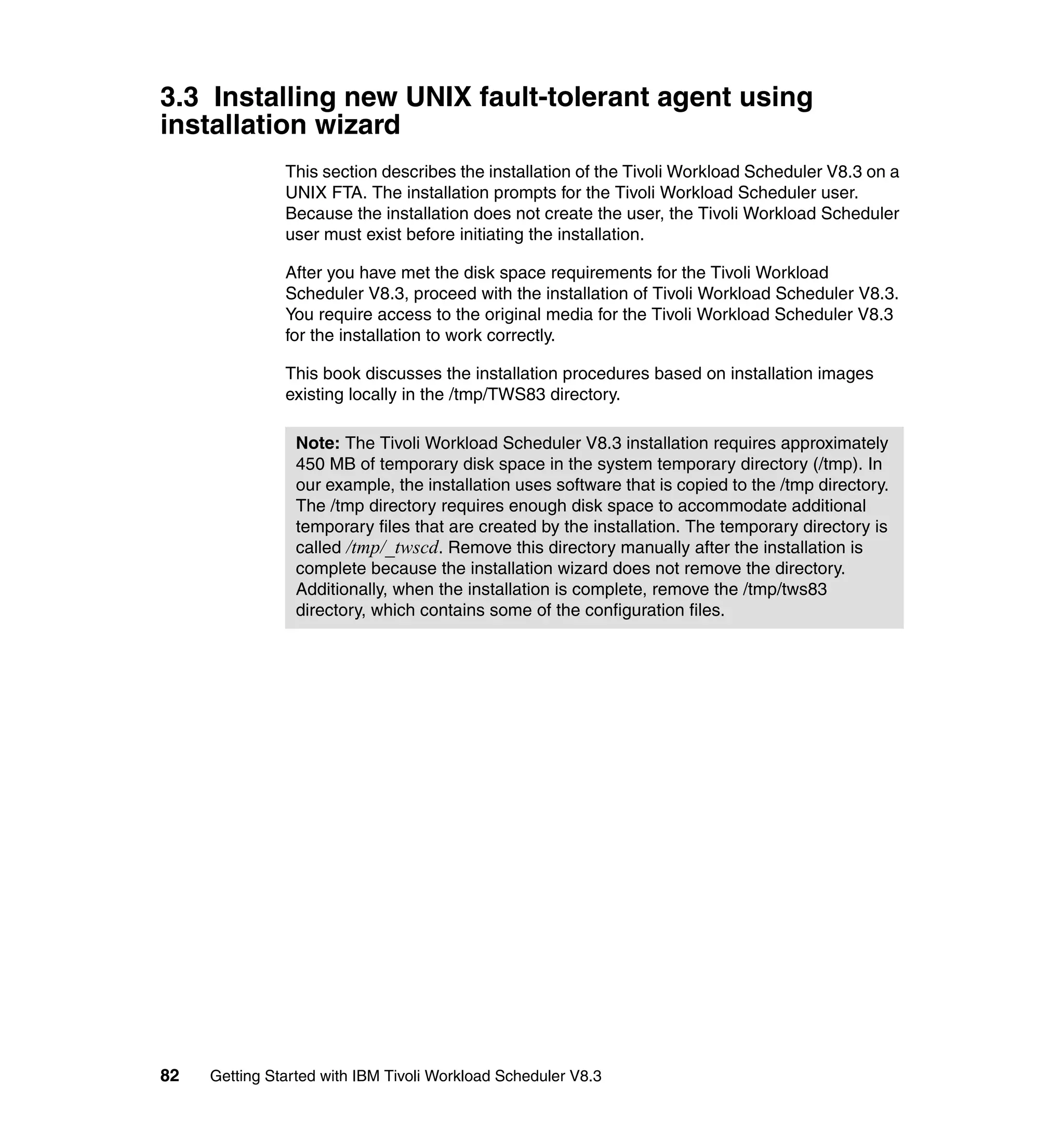 3.3 Installing new UNIX fault-tolerant agent using
installation wizard
               This section describes the installation of the Tivoli Workload Scheduler V8.3 on a
               UNIX FTA. The installation prompts for the Tivoli Workload Scheduler user.
               Because the installation does not create the user, the Tivoli Workload Scheduler
               user must exist before initiating the installation.

               After you have met the disk space requirements for the Tivoli Workload
               Scheduler V8.3, proceed with the installation of Tivoli Workload Scheduler V8.3.
               You require access to the original media for the Tivoli Workload Scheduler V8.3
               for the installation to work correctly.

               This book discusses the installation procedures based on installation images
               existing locally in the /tmp/TWS83 directory.

                 Note: The Tivoli Workload Scheduler V8.3 installation requires approximately
                 450 MB of temporary disk space in the system temporary directory (/tmp). In
                 our example, the installation uses software that is copied to the /tmp directory.
                 The /tmp directory requires enough disk space to accommodate additional
                 temporary files that are created by the installation. The temporary directory is
                 called /tmp/_twscd. Remove this directory manually after the installation is
                 complete because the installation wizard does not remove the directory.
                 Additionally, when the installation is complete, remove the /tmp/tws83
                 directory, which contains some of the configuration files.




82   Getting Started with IBM Tivoli Workload Scheduler V8.3
 