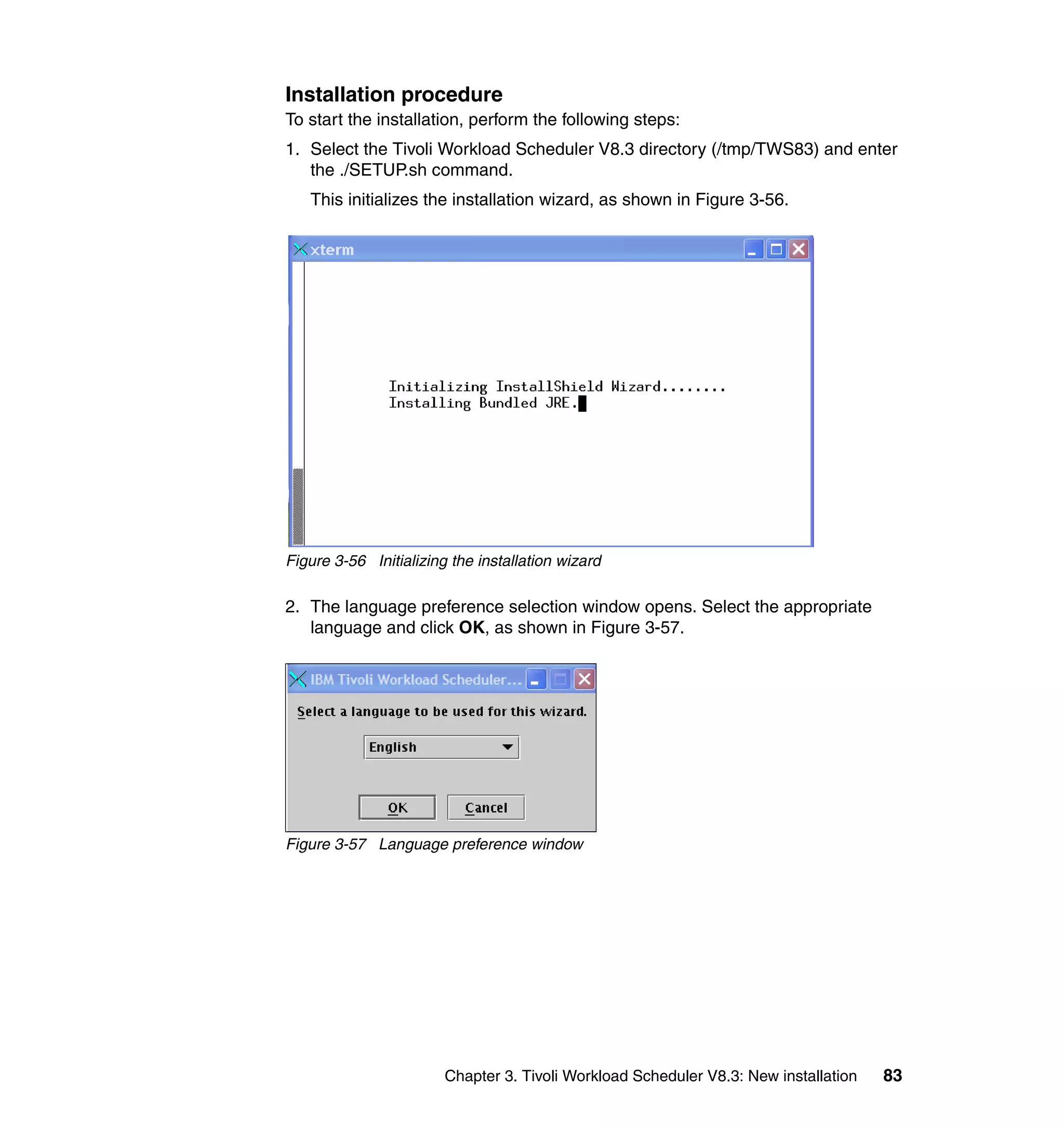 Installation procedure
To start the installation, perform the following steps:
1. Select the Tivoli Workload Scheduler V8.3 directory (/tmp/TWS83) and enter
   the ./SETUP.sh command.
   This initializes the installation wizard, as shown in Figure 3-56.




Figure 3-56 Initializing the installation wizard

2. The language preference selection window opens. Select the appropriate
   language and click OK, as shown in Figure 3-57.




Figure 3-57 Language preference window




                        Chapter 3. Tivoli Workload Scheduler V8.3: New installation   83
 