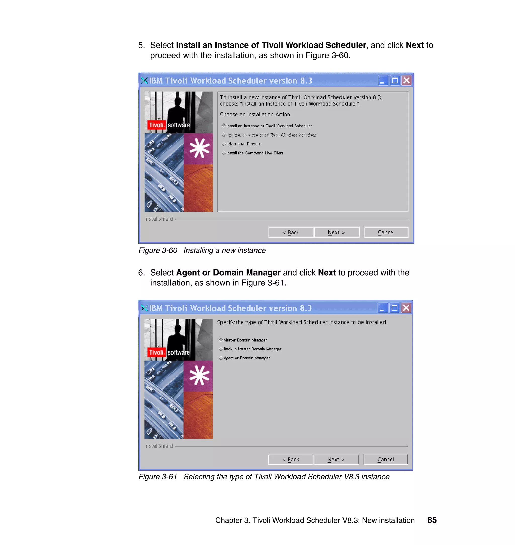 5. Select Install an Instance of Tivoli Workload Scheduler, and click Next to
   proceed with the installation, as shown in Figure 3-60.




Figure 3-60 Installing a new instance

6. Select Agent or Domain Manager and click Next to proceed with the
   installation, as shown in Figure 3-61.




Figure 3-61 Selecting the type of Tivoli Workload Scheduler V8.3 instance




                      Chapter 3. Tivoli Workload Scheduler V8.3: New installation   85
 