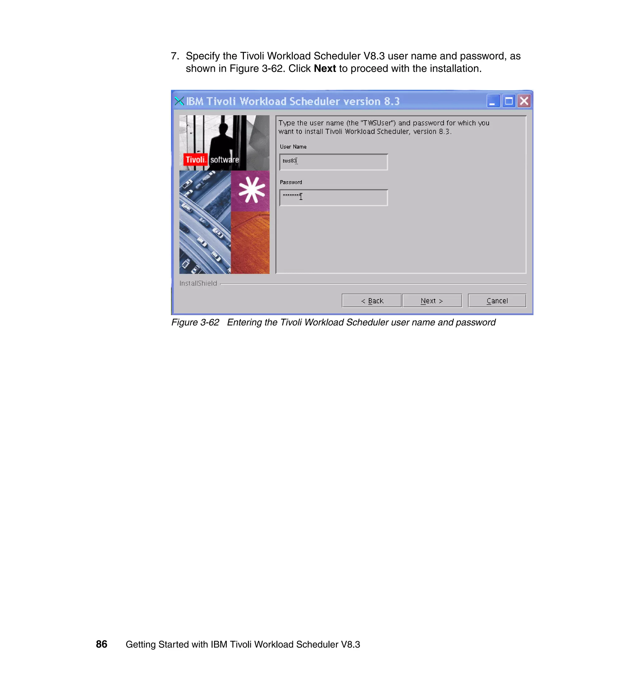 7. Specify the Tivoli Workload Scheduler V8.3 user name and password, as
                  shown in Figure 3-62. Click Next to proceed with the installation.




               Figure 3-62 Entering the Tivoli Workload Scheduler user name and password




86   Getting Started with IBM Tivoli Workload Scheduler V8.3
 