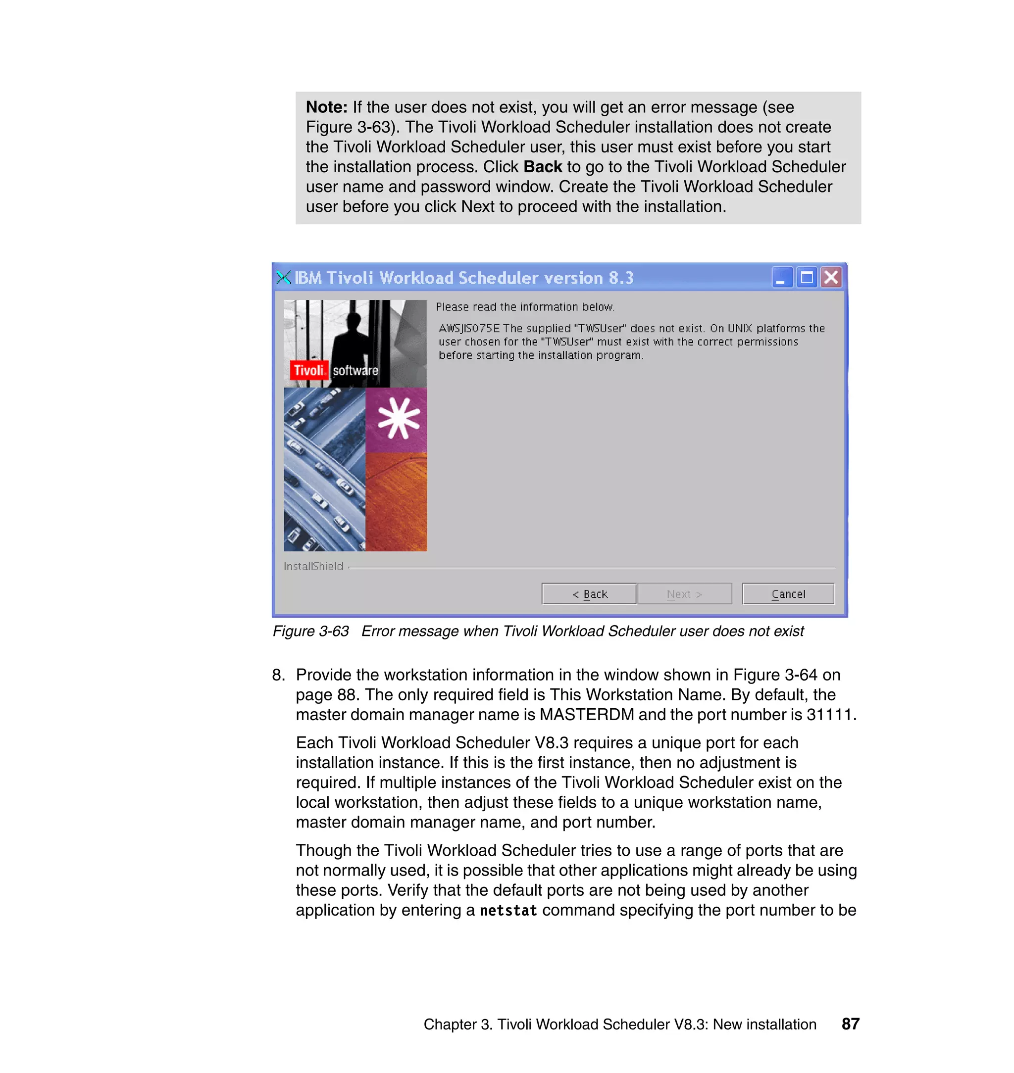 Note: If the user does not exist, you will get an error message (see
    Figure 3-63). The Tivoli Workload Scheduler installation does not create
    the Tivoli Workload Scheduler user, this user must exist before you start
    the installation process. Click Back to go to the Tivoli Workload Scheduler
    user name and password window. Create the Tivoli Workload Scheduler
    user before you click Next to proceed with the installation.




Figure 3-63 Error message when Tivoli Workload Scheduler user does not exist

8. Provide the workstation information in the window shown in Figure 3-64 on
   page 88. The only required field is This Workstation Name. By default, the
   master domain manager name is MASTERDM and the port number is 31111.
   Each Tivoli Workload Scheduler V8.3 requires a unique port for each
   installation instance. If this is the first instance, then no adjustment is
   required. If multiple instances of the Tivoli Workload Scheduler exist on the
   local workstation, then adjust these fields to a unique workstation name,
   master domain manager name, and port number.
   Though the Tivoli Workload Scheduler tries to use a range of ports that are
   not normally used, it is possible that other applications might already be using
   these ports. Verify that the default ports are not being used by another
   application by entering a netstat command specifying the port number to be




                     Chapter 3. Tivoli Workload Scheduler V8.3: New installation   87
 