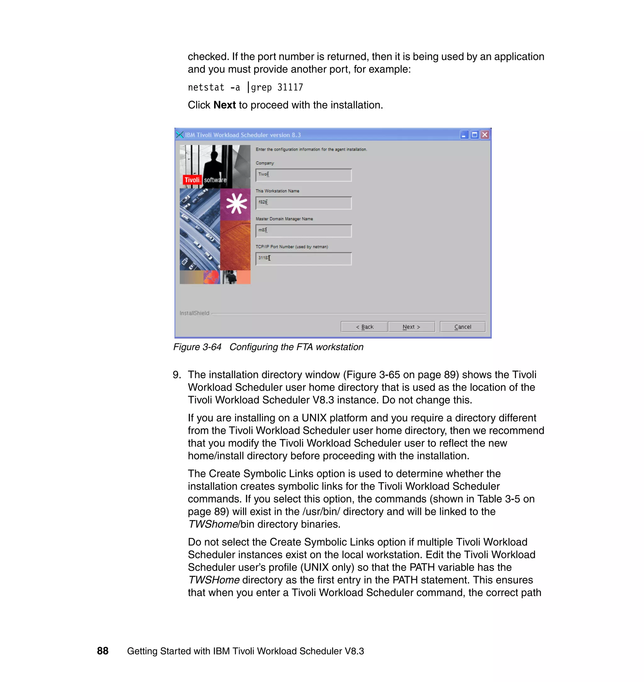 checked. If the port number is returned, then it is being used by an application
                   and you must provide another port, for example:
                   netstat -a |grep 31117
                   Click Next to proceed with the installation.




               Figure 3-64 Configuring the FTA workstation

               9. The installation directory window (Figure 3-65 on page 89) shows the Tivoli
                  Workload Scheduler user home directory that is used as the location of the
                  Tivoli Workload Scheduler V8.3 instance. Do not change this.
                   If you are installing on a UNIX platform and you require a directory different
                   from the Tivoli Workload Scheduler user home directory, then we recommend
                   that you modify the Tivoli Workload Scheduler user to reflect the new
                   home/install directory before proceeding with the installation.
                   The Create Symbolic Links option is used to determine whether the
                   installation creates symbolic links for the Tivoli Workload Scheduler
                   commands. If you select this option, the commands (shown in Table 3-5 on
                   page 89) will exist in the /usr/bin/ directory and will be linked to the
                   TWShome/bin directory binaries.
                   Do not select the Create Symbolic Links option if multiple Tivoli Workload
                   Scheduler instances exist on the local workstation. Edit the Tivoli Workload
                   Scheduler user’s profile (UNIX only) so that the PATH variable has the
                   TWSHome directory as the first entry in the PATH statement. This ensures
                   that when you enter a Tivoli Workload Scheduler command, the correct path




88   Getting Started with IBM Tivoli Workload Scheduler V8.3
 