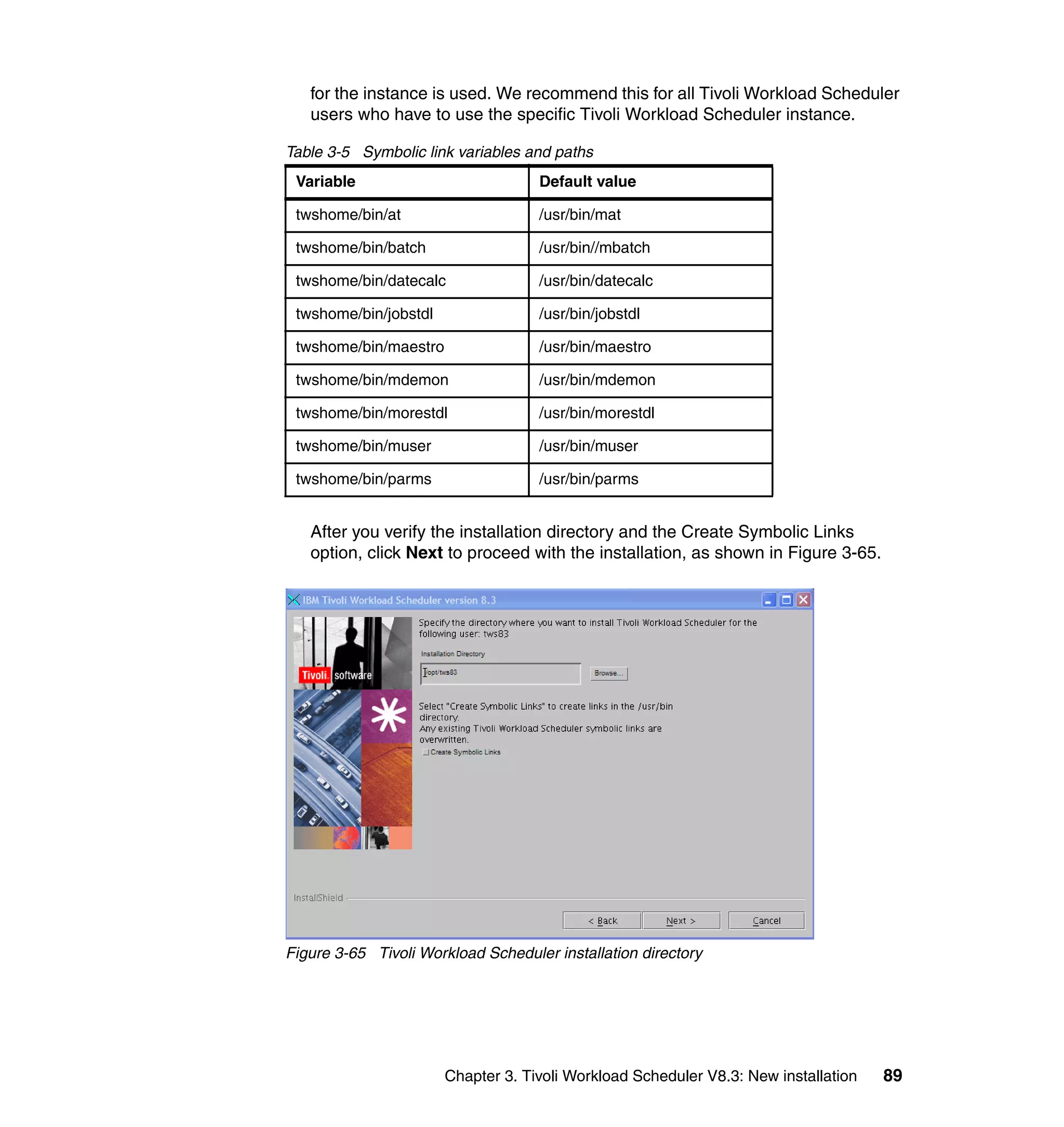 for the instance is used. We recommend this for all Tivoli Workload Scheduler
   users who have to use the specific Tivoli Workload Scheduler instance.

Table 3-5 Symbolic link variables and paths
 Variable                           Default value

 twshome/bin/at                     /usr/bin/mat

 twshome/bin/batch                  /usr/bin//mbatch

 twshome/bin/datecalc               /usr/bin/datecalc

 twshome/bin/jobstdl                /usr/bin/jobstdl

 twshome/bin/maestro                /usr/bin/maestro

 twshome/bin/mdemon                 /usr/bin/mdemon

 twshome/bin/morestdl               /usr/bin/morestdl

 twshome/bin/muser                  /usr/bin/muser

 twshome/bin/parms                  /usr/bin/parms


   After you verify the installation directory and the Create Symbolic Links
   option, click Next to proceed with the installation, as shown in Figure 3-65.




Figure 3-65 Tivoli Workload Scheduler installation directory




                       Chapter 3. Tivoli Workload Scheduler V8.3: New installation   89
 
