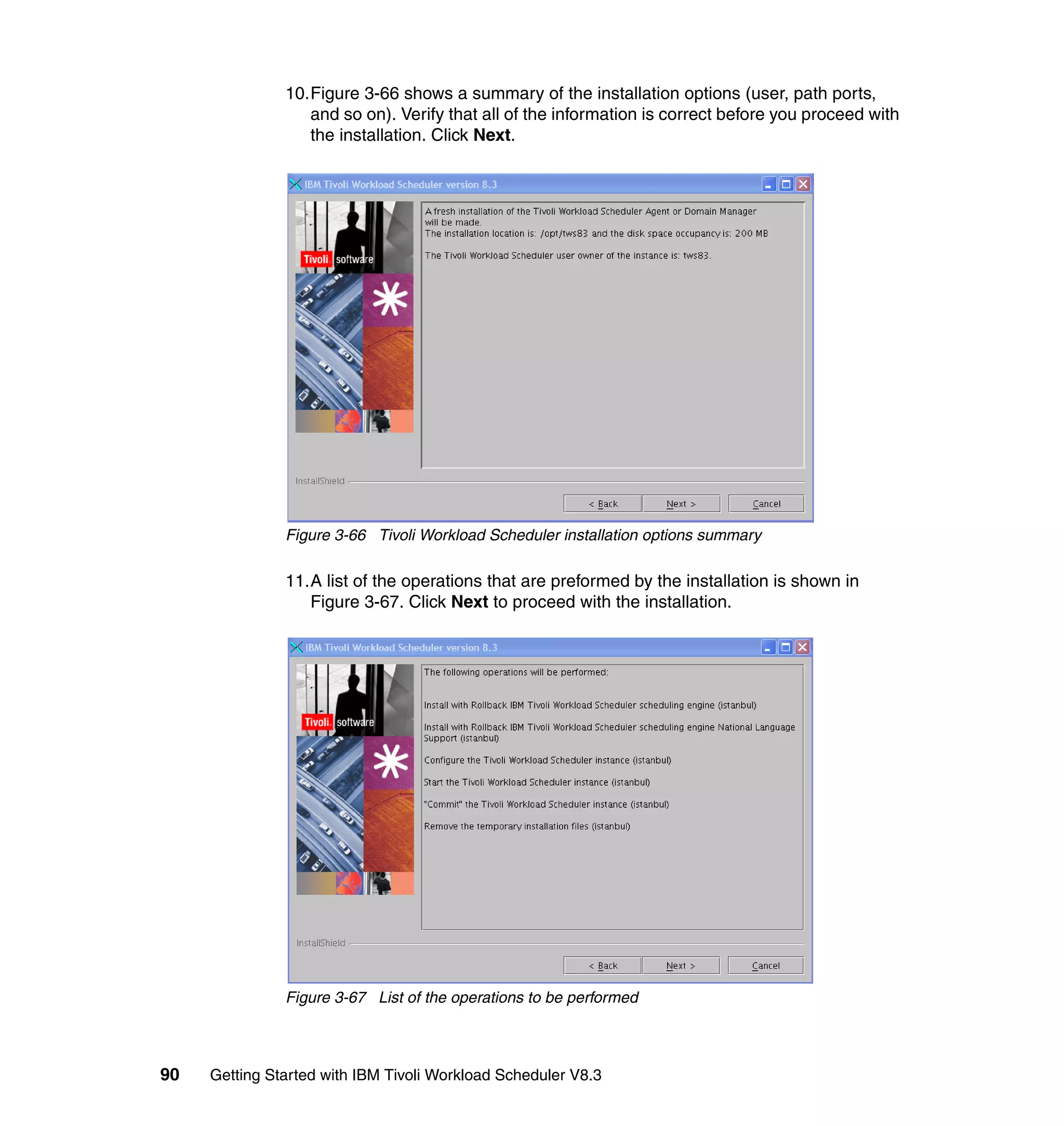 10.Figure 3-66 shows a summary of the installation options (user, path ports,
                  and so on). Verify that all of the information is correct before you proceed with
                  the installation. Click Next.




               Figure 3-66 Tivoli Workload Scheduler installation options summary

               11.A list of the operations that are preformed by the installation is shown in
                  Figure 3-67. Click Next to proceed with the installation.




               Figure 3-67 List of the operations to be performed



90   Getting Started with IBM Tivoli Workload Scheduler V8.3
 