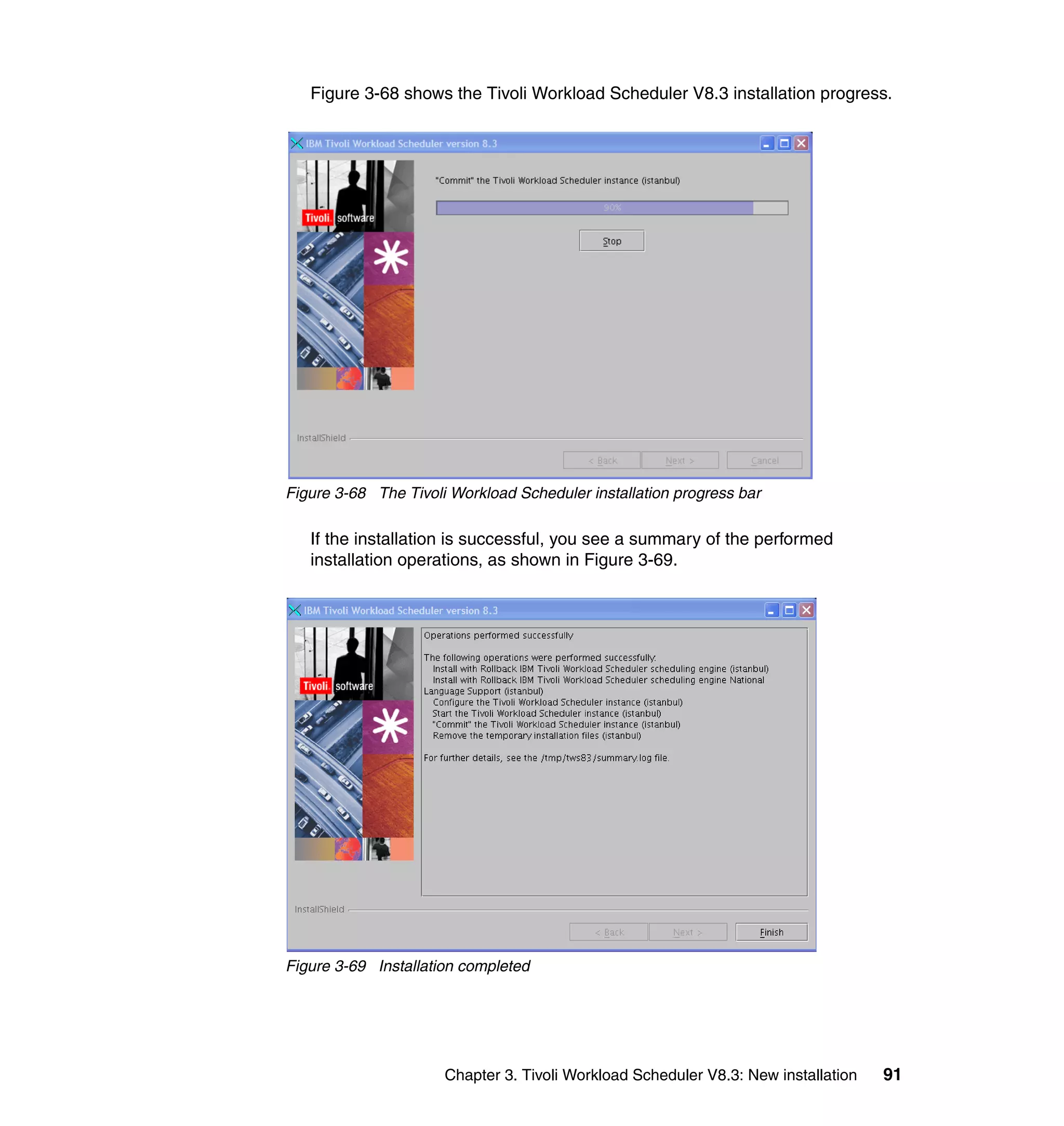 Figure 3-68 shows the Tivoli Workload Scheduler V8.3 installation progress.




Figure 3-68 The Tivoli Workload Scheduler installation progress bar

   If the installation is successful, you see a summary of the performed
   installation operations, as shown in Figure 3-69.




Figure 3-69 Installation completed




                      Chapter 3. Tivoli Workload Scheduler V8.3: New installation   91
 