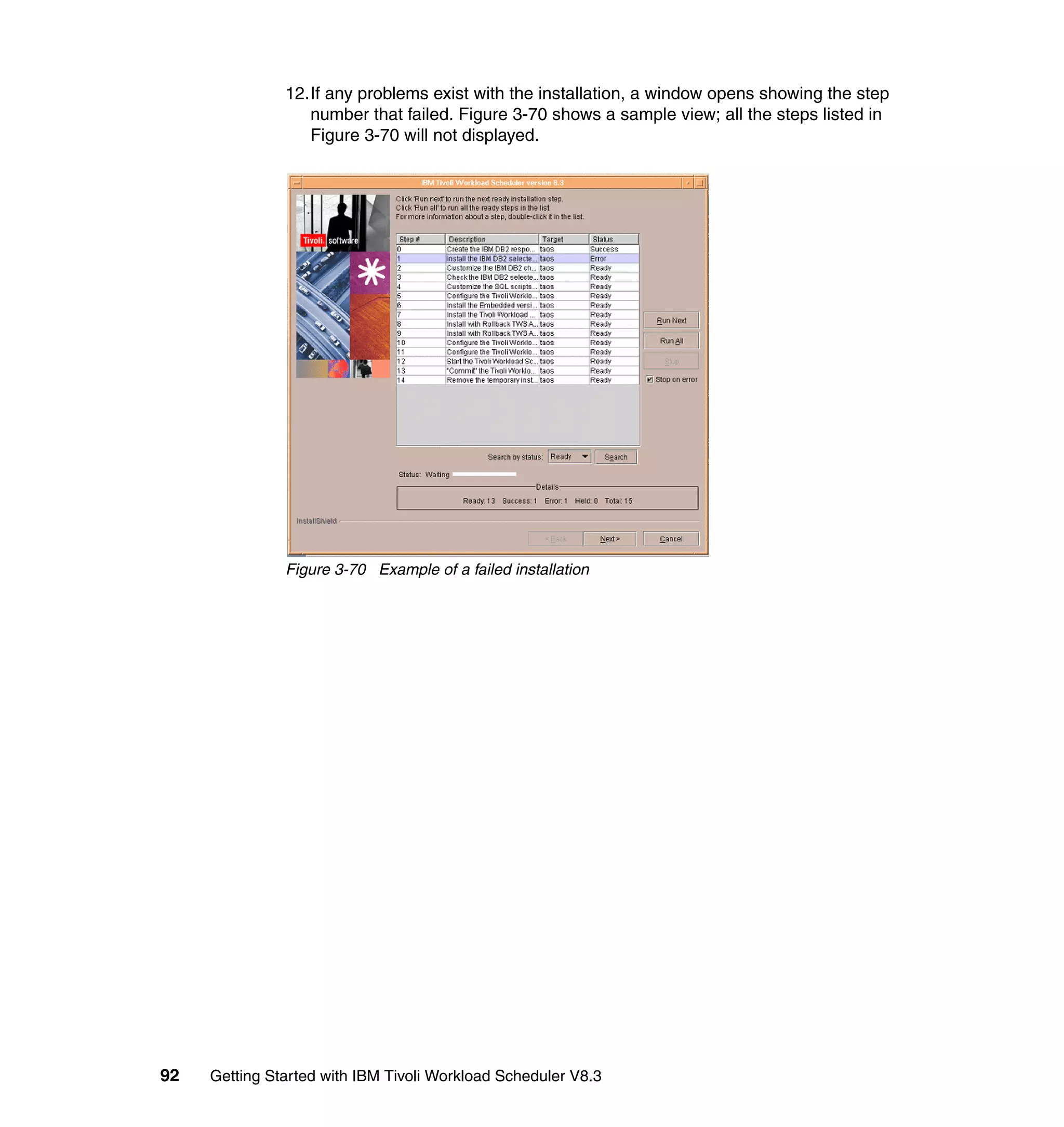 12.If any problems exist with the installation, a window opens showing the step
                  number that failed. Figure 3-70 shows a sample view; all the steps listed in
                  Figure 3-70 will not displayed.




               Figure 3-70 Example of a failed installation




92   Getting Started with IBM Tivoli Workload Scheduler V8.3
 