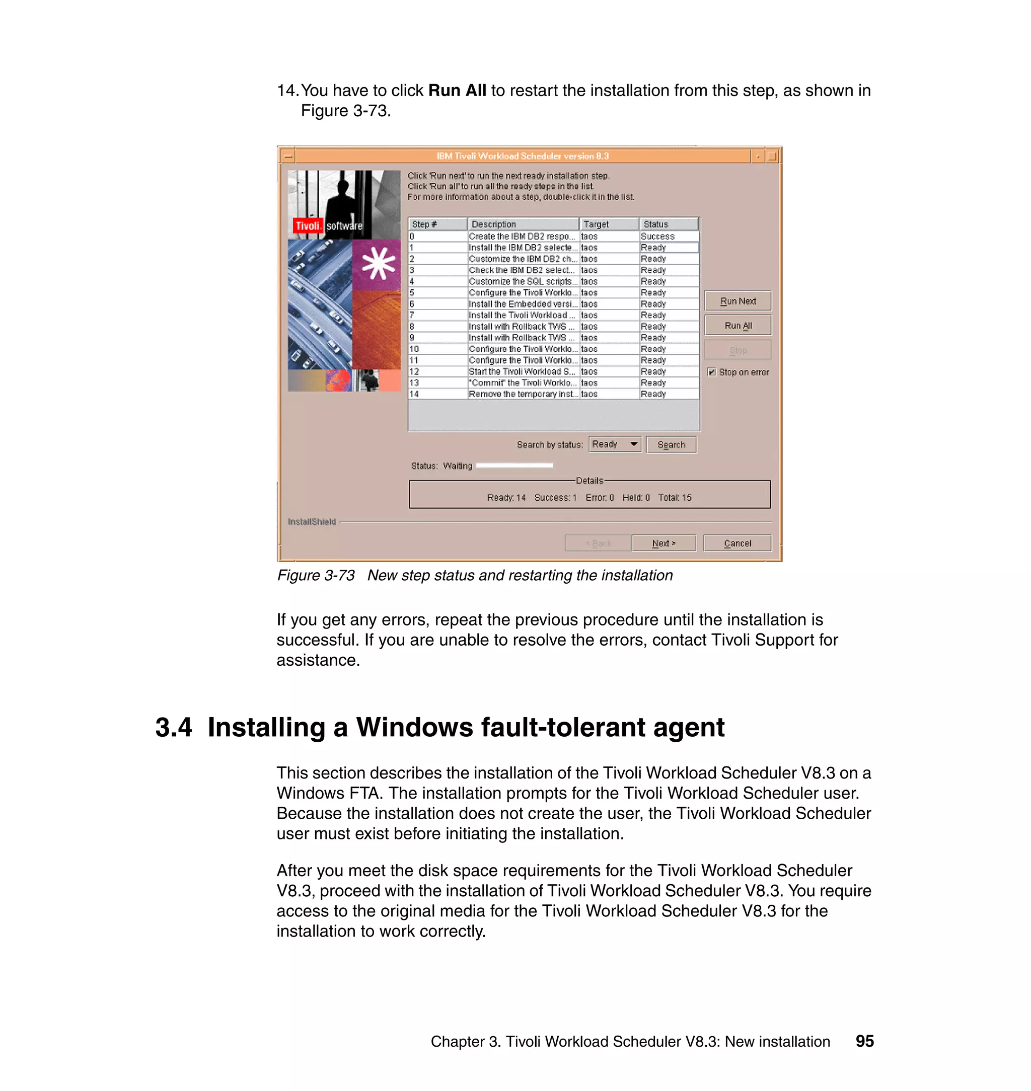 14.You have to click Run All to restart the installation from this step, as shown in
            Figure 3-73.




         Figure 3-73 New step status and restarting the installation

         If you get any errors, repeat the previous procedure until the installation is
         successful. If you are unable to resolve the errors, contact Tivoli Support for
         assistance.



3.4 Installing a Windows fault-tolerant agent
         This section describes the installation of the Tivoli Workload Scheduler V8.3 on a
         Windows FTA. The installation prompts for the Tivoli Workload Scheduler user.
         Because the installation does not create the user, the Tivoli Workload Scheduler
         user must exist before initiating the installation.

         After you meet the disk space requirements for the Tivoli Workload Scheduler
         V8.3, proceed with the installation of Tivoli Workload Scheduler V8.3. You require
         access to the original media for the Tivoli Workload Scheduler V8.3 for the
         installation to work correctly.




                                Chapter 3. Tivoli Workload Scheduler V8.3: New installation   95
 