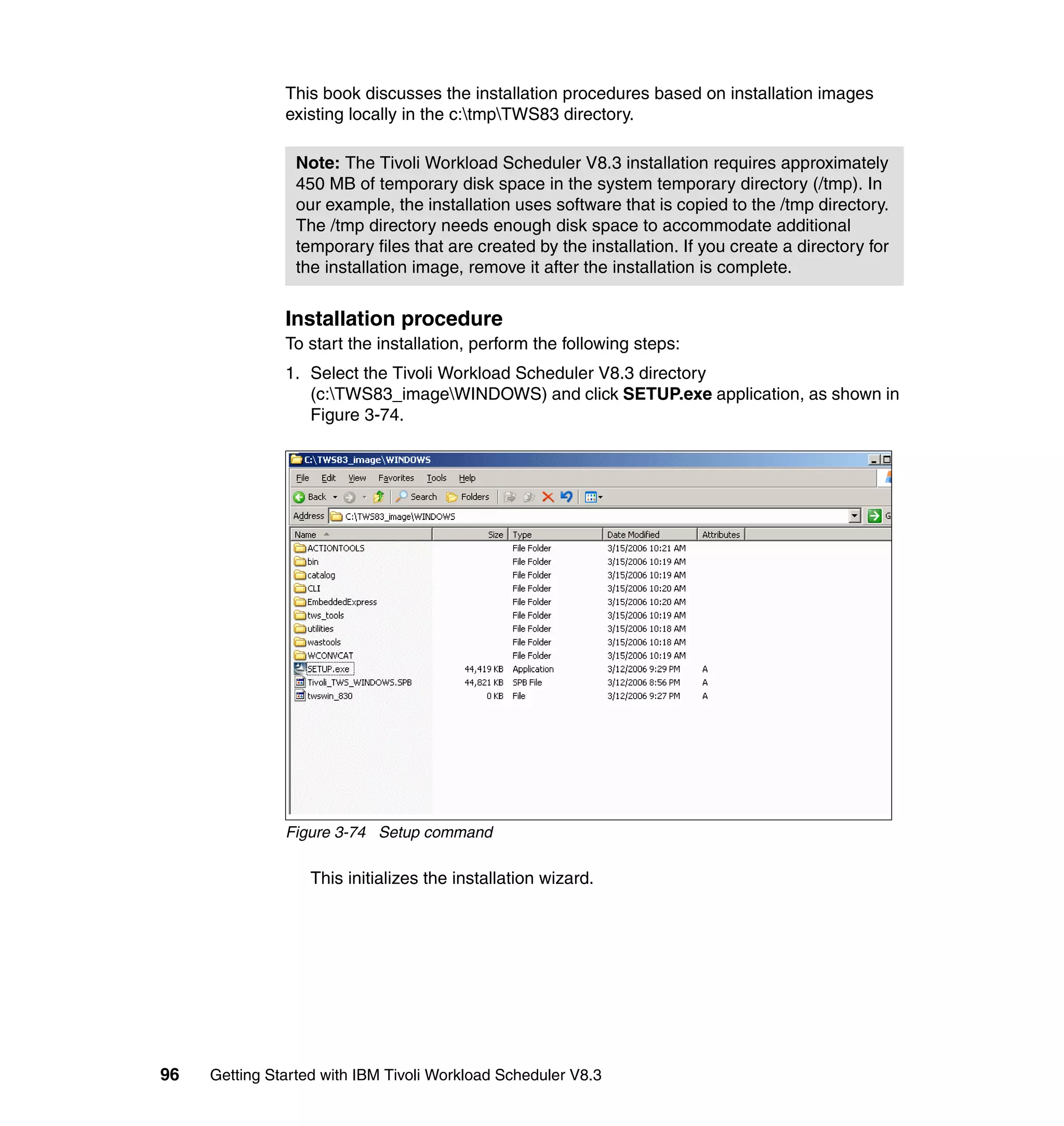 This book discusses the installation procedures based on installation images
               existing locally in the c:tmpTWS83 directory.

                 Note: The Tivoli Workload Scheduler V8.3 installation requires approximately
                 450 MB of temporary disk space in the system temporary directory (/tmp). In
                 our example, the installation uses software that is copied to the /tmp directory.
                 The /tmp directory needs enough disk space to accommodate additional
                 temporary files that are created by the installation. If you create a directory for
                 the installation image, remove it after the installation is complete.


               Installation procedure
               To start the installation, perform the following steps:
               1. Select the Tivoli Workload Scheduler V8.3 directory
                  (c:TWS83_imageWINDOWS) and click SETUP.exe application, as shown in
                  Figure 3-74.




               Figure 3-74 Setup command

                   This initializes the installation wizard.




96   Getting Started with IBM Tivoli Workload Scheduler V8.3
 