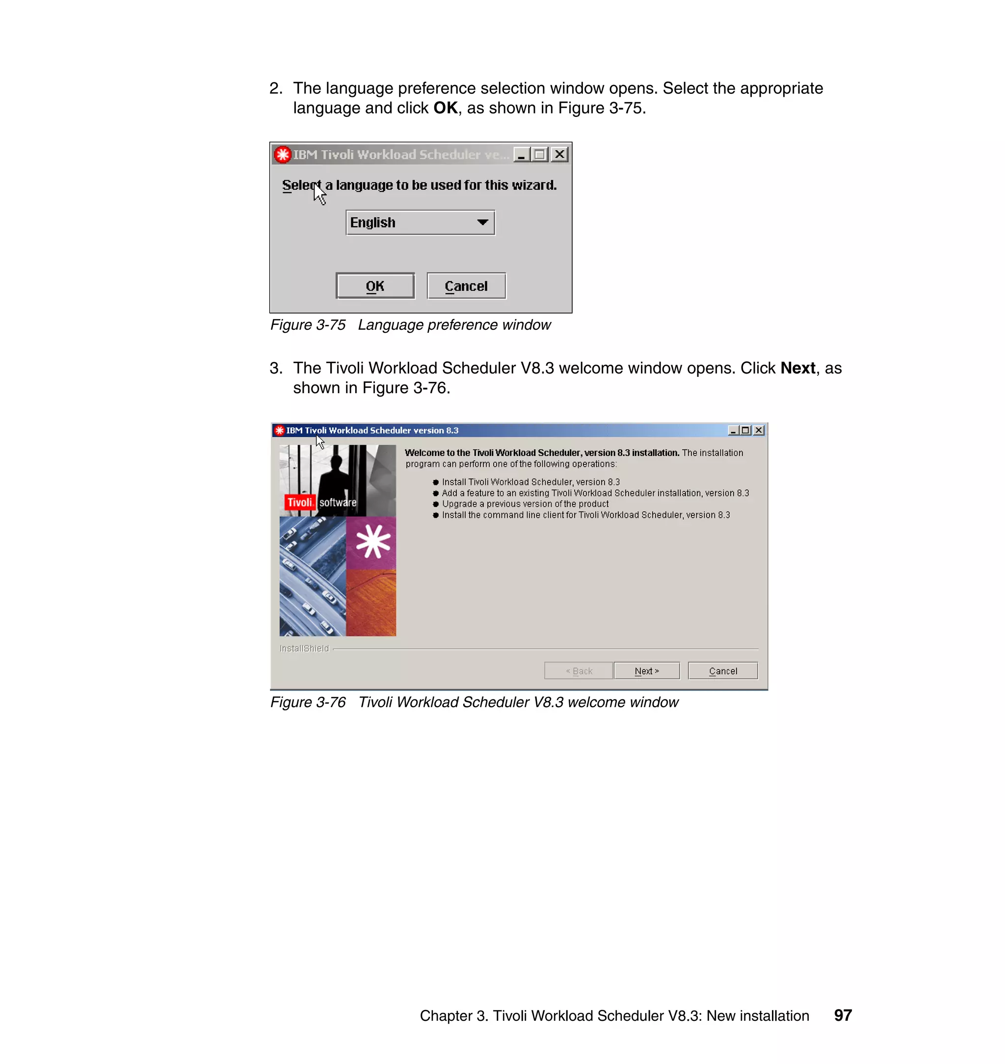 2. The language preference selection window opens. Select the appropriate
   language and click OK, as shown in Figure 3-75.




Figure 3-75 Language preference window

3. The Tivoli Workload Scheduler V8.3 welcome window opens. Click Next, as
   shown in Figure 3-76.




Figure 3-76 Tivoli Workload Scheduler V8.3 welcome window




                    Chapter 3. Tivoli Workload Scheduler V8.3: New installation   97
 