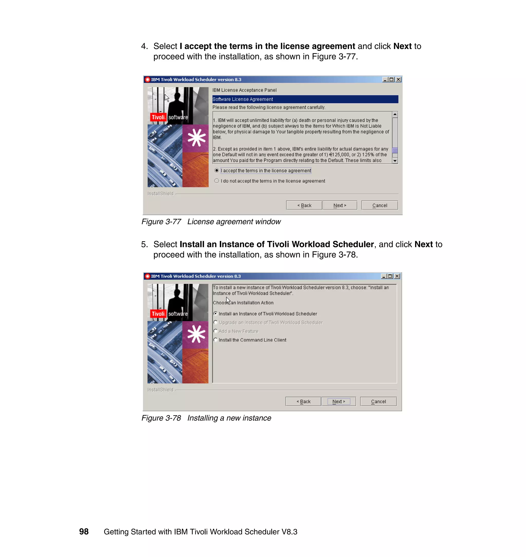 4. Select I accept the terms in the license agreement and click Next to
                  proceed with the installation, as shown in Figure 3-77.




               Figure 3-77 License agreement window

               5. Select Install an Instance of Tivoli Workload Scheduler, and click Next to
                  proceed with the installation, as shown in Figure 3-78.




               Figure 3-78 Installing a new instance




98   Getting Started with IBM Tivoli Workload Scheduler V8.3
 