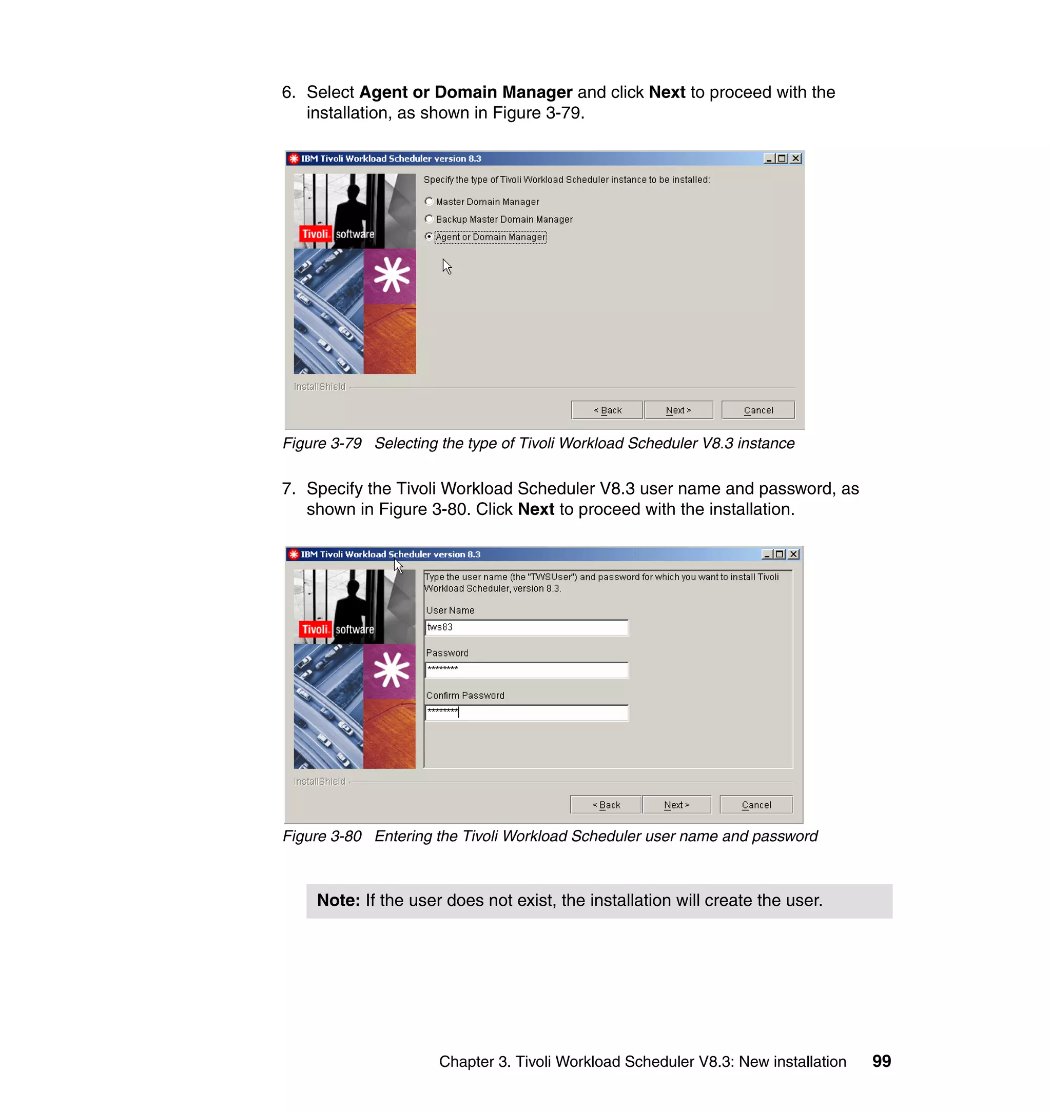 6. Select Agent or Domain Manager and click Next to proceed with the
   installation, as shown in Figure 3-79.




Figure 3-79 Selecting the type of Tivoli Workload Scheduler V8.3 instance

7. Specify the Tivoli Workload Scheduler V8.3 user name and password, as
   shown in Figure 3-80. Click Next to proceed with the installation.




Figure 3-80 Entering the Tivoli Workload Scheduler user name and password



    Note: If the user does not exist, the installation will create the user.




                      Chapter 3. Tivoli Workload Scheduler V8.3: New installation   99
 