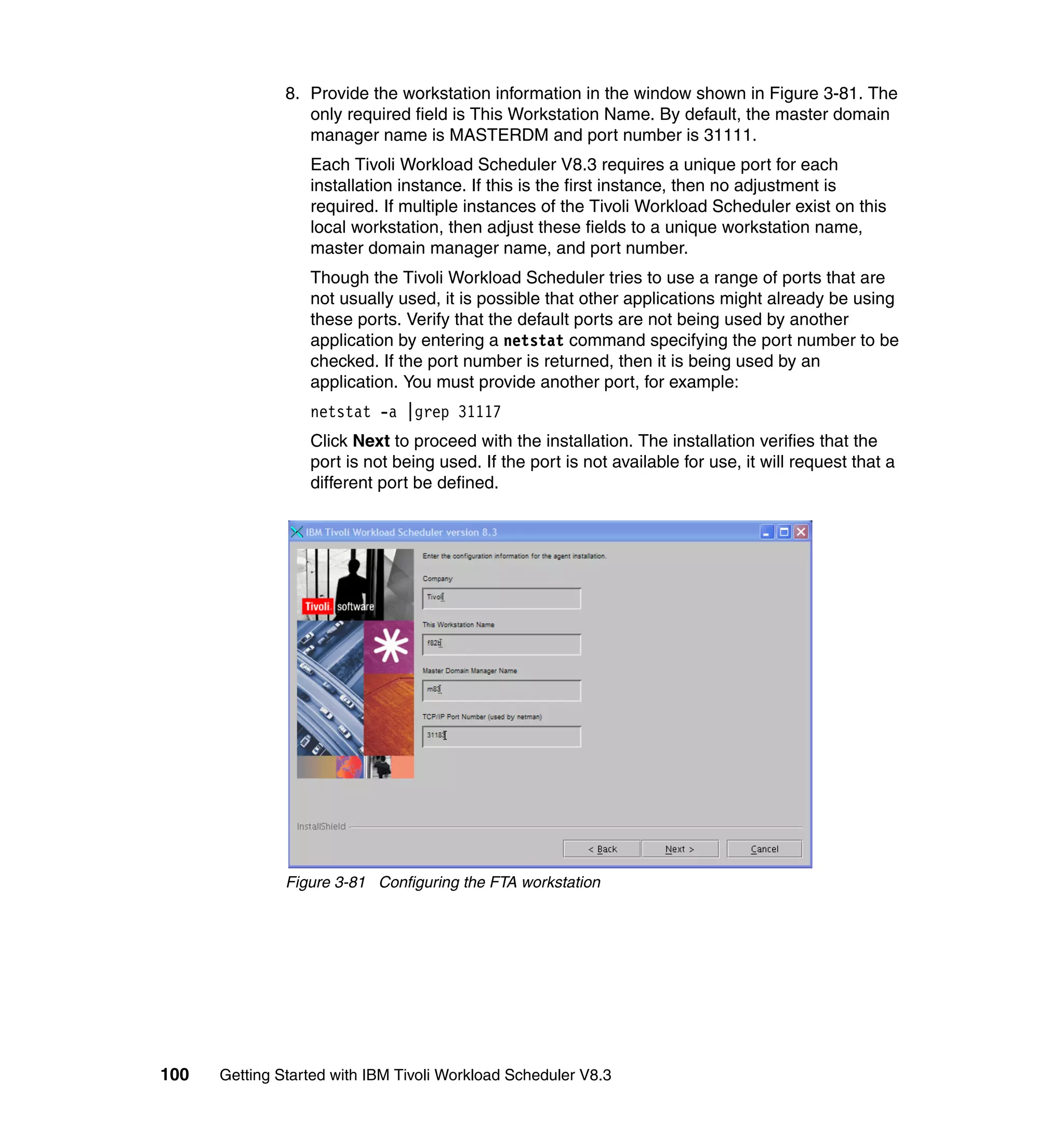 8. Provide the workstation information in the window shown in Figure 3-81. The
                  only required field is This Workstation Name. By default, the master domain
                  manager name is MASTERDM and port number is 31111.
                  Each Tivoli Workload Scheduler V8.3 requires a unique port for each
                  installation instance. If this is the first instance, then no adjustment is
                  required. If multiple instances of the Tivoli Workload Scheduler exist on this
                  local workstation, then adjust these fields to a unique workstation name,
                  master domain manager name, and port number.
                  Though the Tivoli Workload Scheduler tries to use a range of ports that are
                  not usually used, it is possible that other applications might already be using
                  these ports. Verify that the default ports are not being used by another
                  application by entering a netstat command specifying the port number to be
                  checked. If the port number is returned, then it is being used by an
                  application. You must provide another port, for example:
                  netstat -a |grep 31117
                  Click Next to proceed with the installation. The installation verifies that the
                  port is not being used. If the port is not available for use, it will request that a
                  different port be defined.




               Figure 3-81 Configuring the FTA workstation




100   Getting Started with IBM Tivoli Workload Scheduler V8.3
 