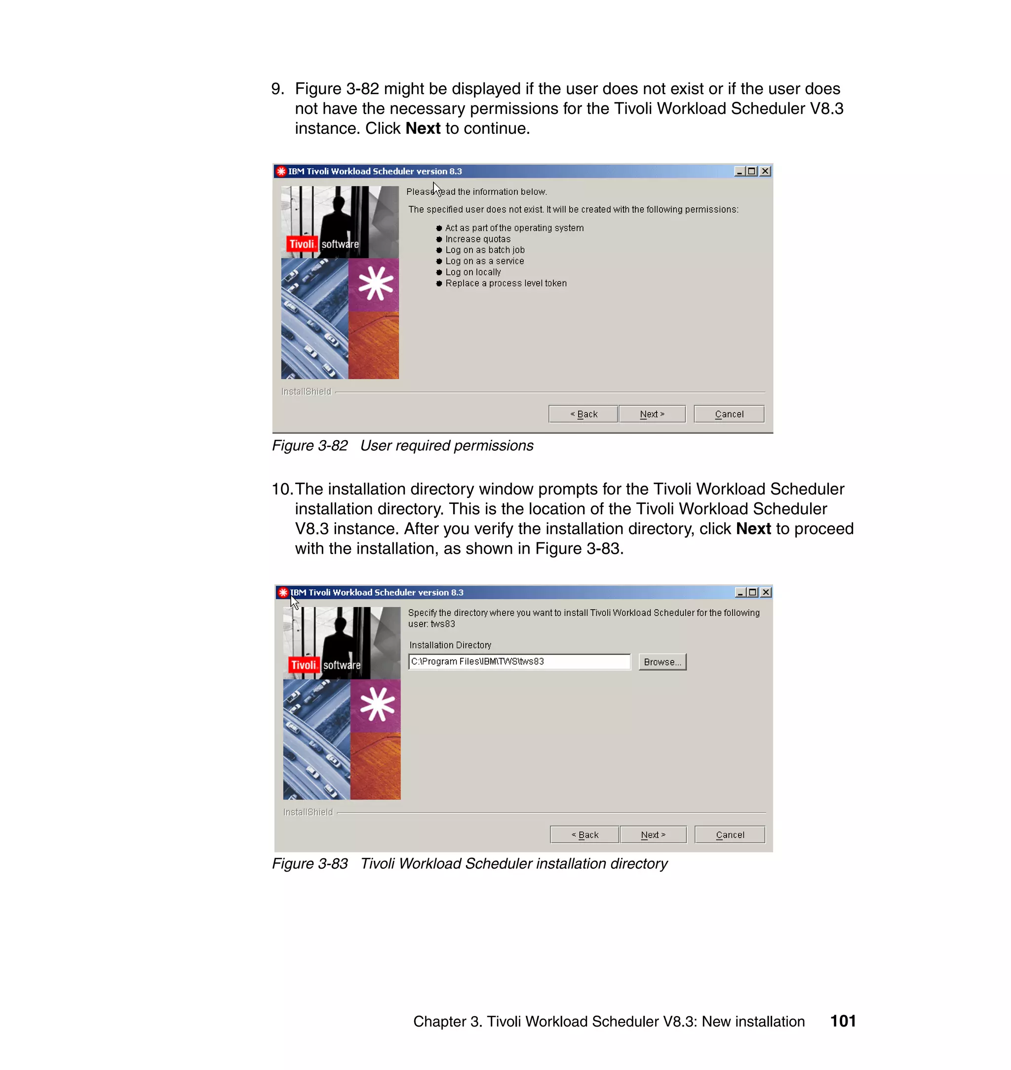 9. Figure 3-82 might be displayed if the user does not exist or if the user does
   not have the necessary permissions for the Tivoli Workload Scheduler V8.3
   instance. Click Next to continue.




Figure 3-82 User required permissions

10.The installation directory window prompts for the Tivoli Workload Scheduler
   installation directory. This is the location of the Tivoli Workload Scheduler
   V8.3 instance. After you verify the installation directory, click Next to proceed
   with the installation, as shown in Figure 3-83.




Figure 3-83 Tivoli Workload Scheduler installation directory




                     Chapter 3. Tivoli Workload Scheduler V8.3: New installation   101
 