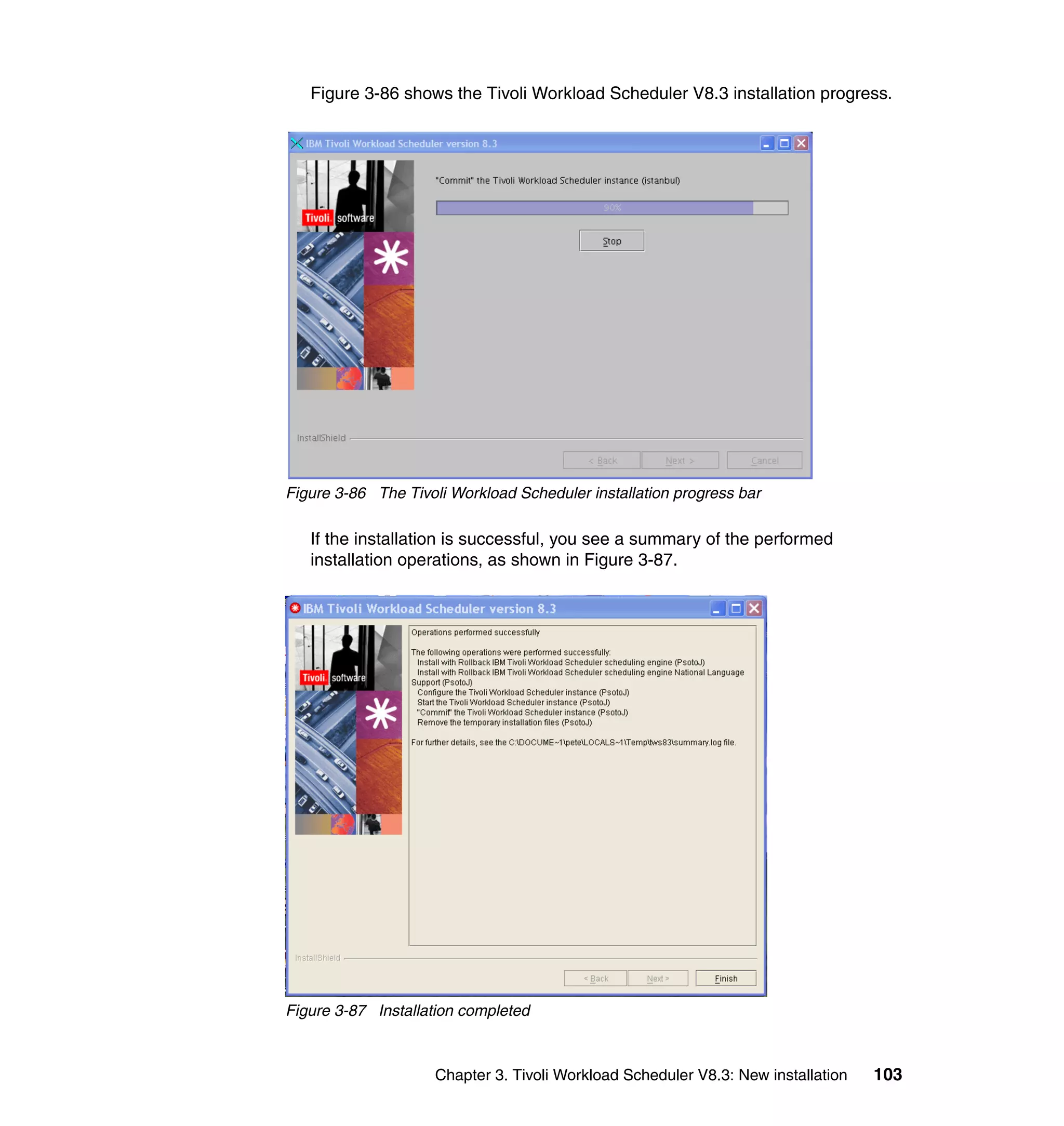 Figure 3-86 shows the Tivoli Workload Scheduler V8.3 installation progress.




Figure 3-86 The Tivoli Workload Scheduler installation progress bar

   If the installation is successful, you see a summary of the performed
   installation operations, as shown in Figure 3-87.




Figure 3-87 Installation completed



                     Chapter 3. Tivoli Workload Scheduler V8.3: New installation   103
 