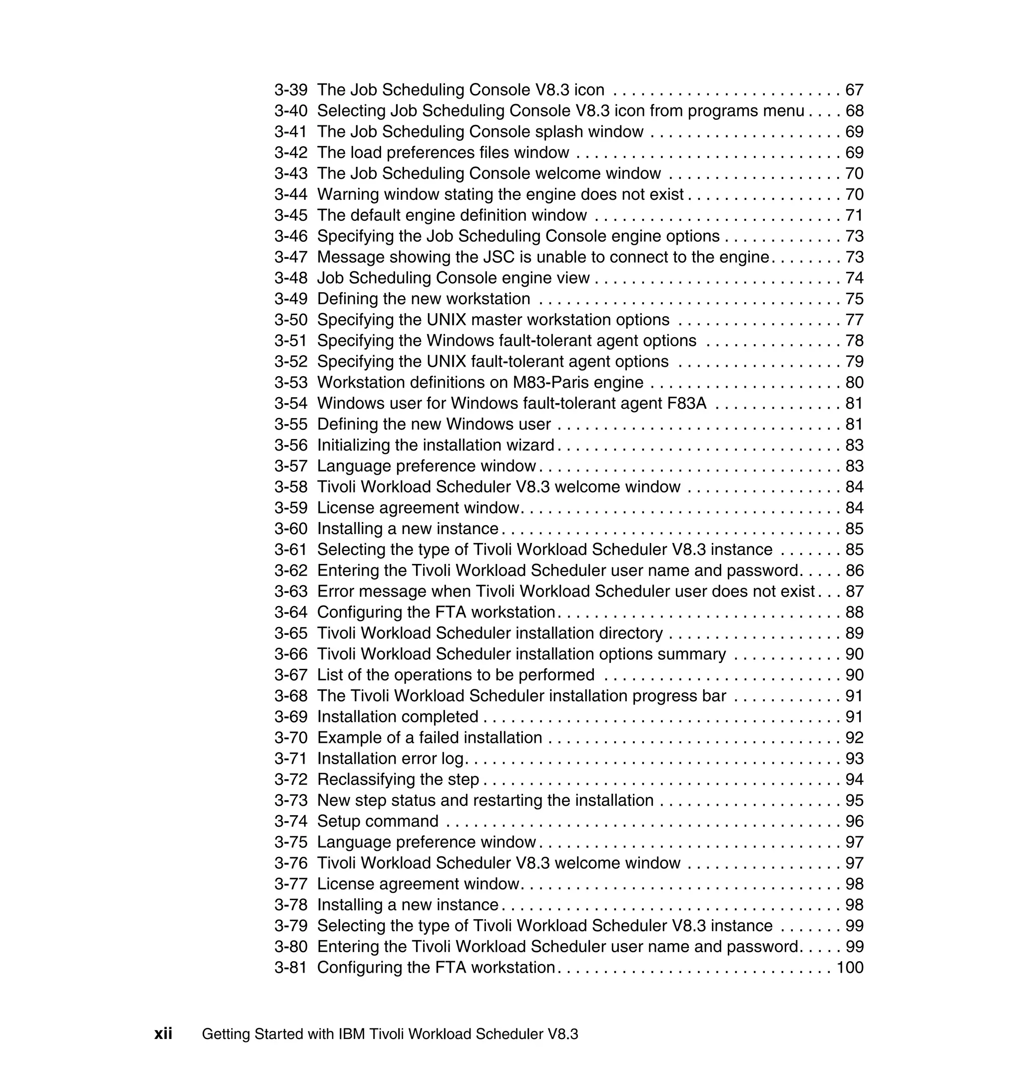 3-39   The Job Scheduling Console V8.3 icon . . . . . . . . . . . . . . . . . . . . . . . . . 67
                3-40   Selecting Job Scheduling Console V8.3 icon from programs menu . . . . 68
                3-41   The Job Scheduling Console splash window . . . . . . . . . . . . . . . . . . . . . 69
                3-42   The load preferences files window . . . . . . . . . . . . . . . . . . . . . . . . . . . . . 69
                3-43   The Job Scheduling Console welcome window . . . . . . . . . . . . . . . . . . . 70
                3-44   Warning window stating the engine does not exist . . . . . . . . . . . . . . . . . 70
                3-45   The default engine definition window . . . . . . . . . . . . . . . . . . . . . . . . . . . 71
                3-46   Specifying the Job Scheduling Console engine options . . . . . . . . . . . . . 73
                3-47   Message showing the JSC is unable to connect to the engine. . . . . . . . 73
                3-48   Job Scheduling Console engine view . . . . . . . . . . . . . . . . . . . . . . . . . . . 74
                3-49   Defining the new workstation . . . . . . . . . . . . . . . . . . . . . . . . . . . . . . . . . 75
                3-50   Specifying the UNIX master workstation options . . . . . . . . . . . . . . . . . . 77
                3-51   Specifying the Windows fault-tolerant agent options . . . . . . . . . . . . . . . 78
                3-52   Specifying the UNIX fault-tolerant agent options . . . . . . . . . . . . . . . . . . 79
                3-53   Workstation definitions on M83-Paris engine . . . . . . . . . . . . . . . . . . . . . 80
                3-54   Windows user for Windows fault-tolerant agent F83A . . . . . . . . . . . . . . 81
                3-55   Defining the new Windows user . . . . . . . . . . . . . . . . . . . . . . . . . . . . . . . 81
                3-56   Initializing the installation wizard . . . . . . . . . . . . . . . . . . . . . . . . . . . . . . . 83
                3-57   Language preference window . . . . . . . . . . . . . . . . . . . . . . . . . . . . . . . . . 83
                3-58   Tivoli Workload Scheduler V8.3 welcome window . . . . . . . . . . . . . . . . . 84
                3-59   License agreement window. . . . . . . . . . . . . . . . . . . . . . . . . . . . . . . . . . . 84
                3-60   Installing a new instance . . . . . . . . . . . . . . . . . . . . . . . . . . . . . . . . . . . . . 85
                3-61   Selecting the type of Tivoli Workload Scheduler V8.3 instance . . . . . . . 85
                3-62   Entering the Tivoli Workload Scheduler user name and password. . . . . 86
                3-63   Error message when Tivoli Workload Scheduler user does not exist . . . 87
                3-64   Configuring the FTA workstation . . . . . . . . . . . . . . . . . . . . . . . . . . . . . . . 88
                3-65   Tivoli Workload Scheduler installation directory . . . . . . . . . . . . . . . . . . . 89
                3-66   Tivoli Workload Scheduler installation options summary . . . . . . . . . . . . 90
                3-67   List of the operations to be performed . . . . . . . . . . . . . . . . . . . . . . . . . . 90
                3-68   The Tivoli Workload Scheduler installation progress bar . . . . . . . . . . . . 91
                3-69   Installation completed . . . . . . . . . . . . . . . . . . . . . . . . . . . . . . . . . . . . . . . 91
                3-70   Example of a failed installation . . . . . . . . . . . . . . . . . . . . . . . . . . . . . . . . 92
                3-71   Installation error log. . . . . . . . . . . . . . . . . . . . . . . . . . . . . . . . . . . . . . . . . 93
                3-72   Reclassifying the step . . . . . . . . . . . . . . . . . . . . . . . . . . . . . . . . . . . . . . . 94
                3-73   New step status and restarting the installation . . . . . . . . . . . . . . . . . . . . 95
                3-74   Setup command . . . . . . . . . . . . . . . . . . . . . . . . . . . . . . . . . . . . . . . . . . . 96
                3-75   Language preference window . . . . . . . . . . . . . . . . . . . . . . . . . . . . . . . . . 97
                3-76   Tivoli Workload Scheduler V8.3 welcome window . . . . . . . . . . . . . . . . . 97
                3-77   License agreement window. . . . . . . . . . . . . . . . . . . . . . . . . . . . . . . . . . . 98
                3-78   Installing a new instance . . . . . . . . . . . . . . . . . . . . . . . . . . . . . . . . . . . . . 98
                3-79   Selecting the type of Tivoli Workload Scheduler V8.3 instance . . . . . . . 99
                3-80   Entering the Tivoli Workload Scheduler user name and password. . . . . 99
                3-81   Configuring the FTA workstation . . . . . . . . . . . . . . . . . . . . . . . . . . . . . . 100


xii   Getting Started with IBM Tivoli Workload Scheduler V8.3
 