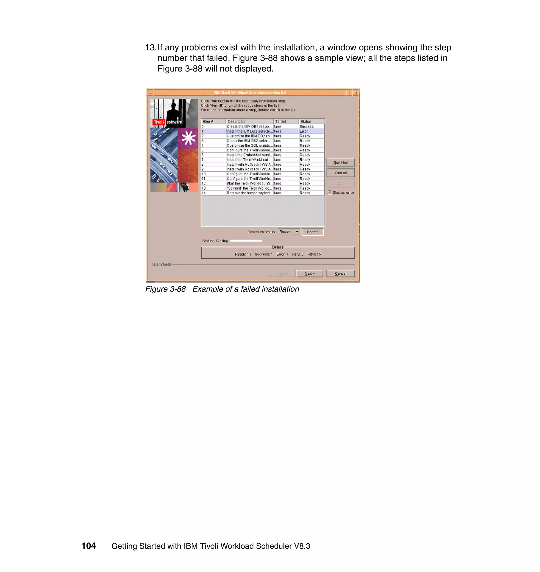 13.If any problems exist with the installation, a window opens showing the step
                  number that failed. Figure 3-88 shows a sample view; all the steps listed in
                  Figure 3-88 will not displayed.




               Figure 3-88 Example of a failed installation




104   Getting Started with IBM Tivoli Workload Scheduler V8.3
 