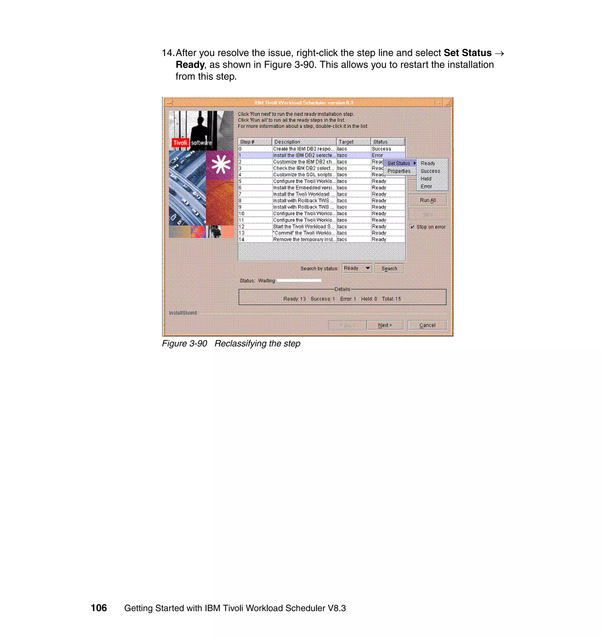 14.After you resolve the issue, right-click the step line and select Set Status →
                  Ready, as shown in Figure 3-90. This allows you to restart the installation
                  from this step.




               Figure 3-90 Reclassifying the step




106   Getting Started with IBM Tivoli Workload Scheduler V8.3
 