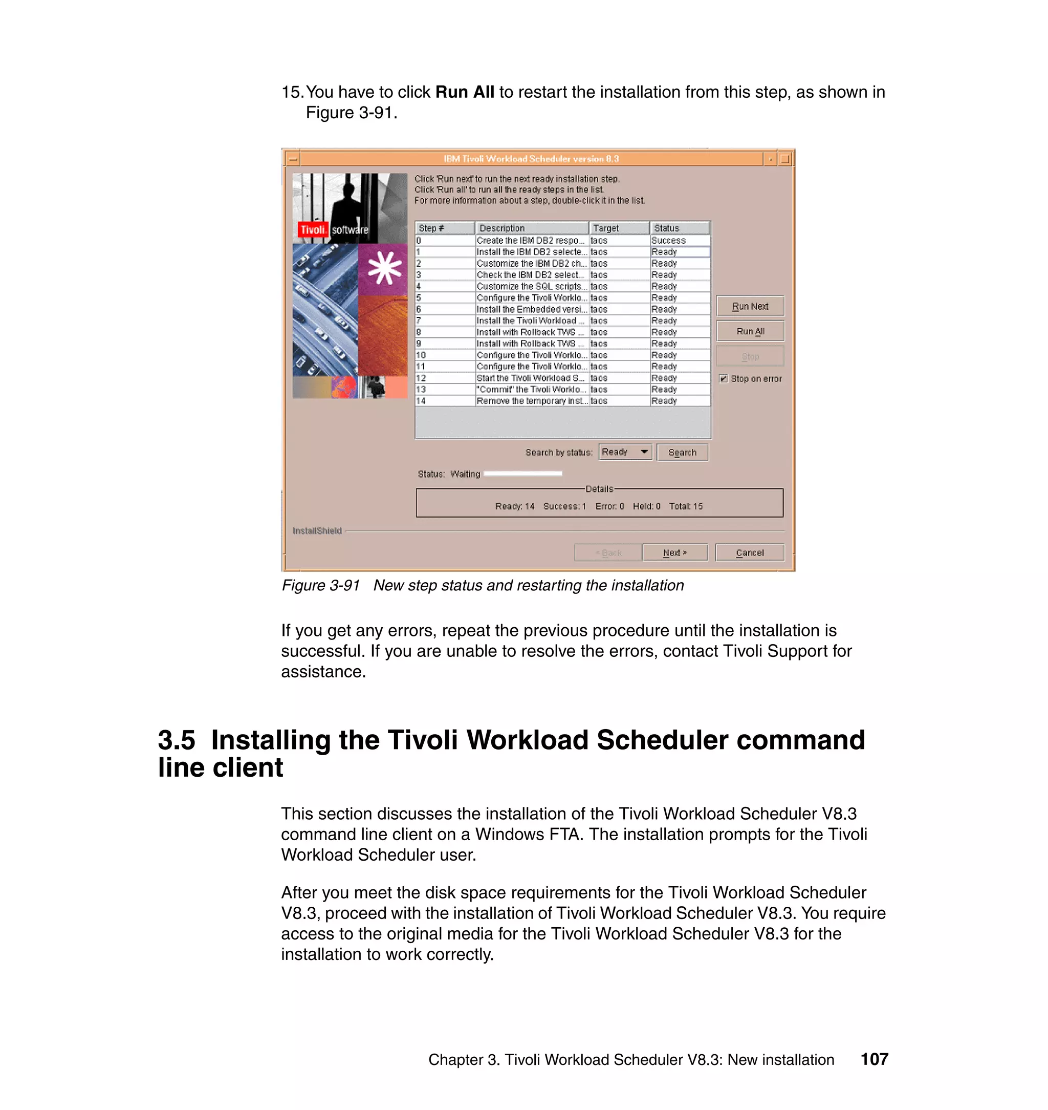15.You have to click Run All to restart the installation from this step, as shown in
            Figure 3-91.




         Figure 3-91 New step status and restarting the installation

         If you get any errors, repeat the previous procedure until the installation is
         successful. If you are unable to resolve the errors, contact Tivoli Support for
         assistance.



3.5 Installing the Tivoli Workload Scheduler command
line client
         This section discusses the installation of the Tivoli Workload Scheduler V8.3
         command line client on a Windows FTA. The installation prompts for the Tivoli
         Workload Scheduler user.

         After you meet the disk space requirements for the Tivoli Workload Scheduler
         V8.3, proceed with the installation of Tivoli Workload Scheduler V8.3. You require
         access to the original media for the Tivoli Workload Scheduler V8.3 for the
         installation to work correctly.




                              Chapter 3. Tivoli Workload Scheduler V8.3: New installation   107
 