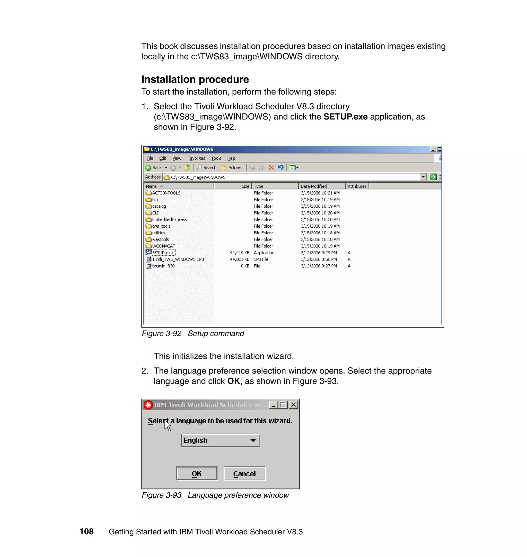 This book discusses installation procedures based on installation images existing
               locally in the c:TWS83_imageWINDOWS directory.

               Installation procedure
               To start the installation, perform the following steps:
               1. Select the Tivoli Workload Scheduler V8.3 directory
                  (c:TWS83_imageWINDOWS) and click the SETUP.exe application, as
                  shown in Figure 3-92.




               Figure 3-92 Setup command

                  This initializes the installation wizard.
               2. The language preference selection window opens. Select the appropriate
                  language and click OK, as shown in Figure 3-93.




               Figure 3-93 Language preference window



108   Getting Started with IBM Tivoli Workload Scheduler V8.3
 