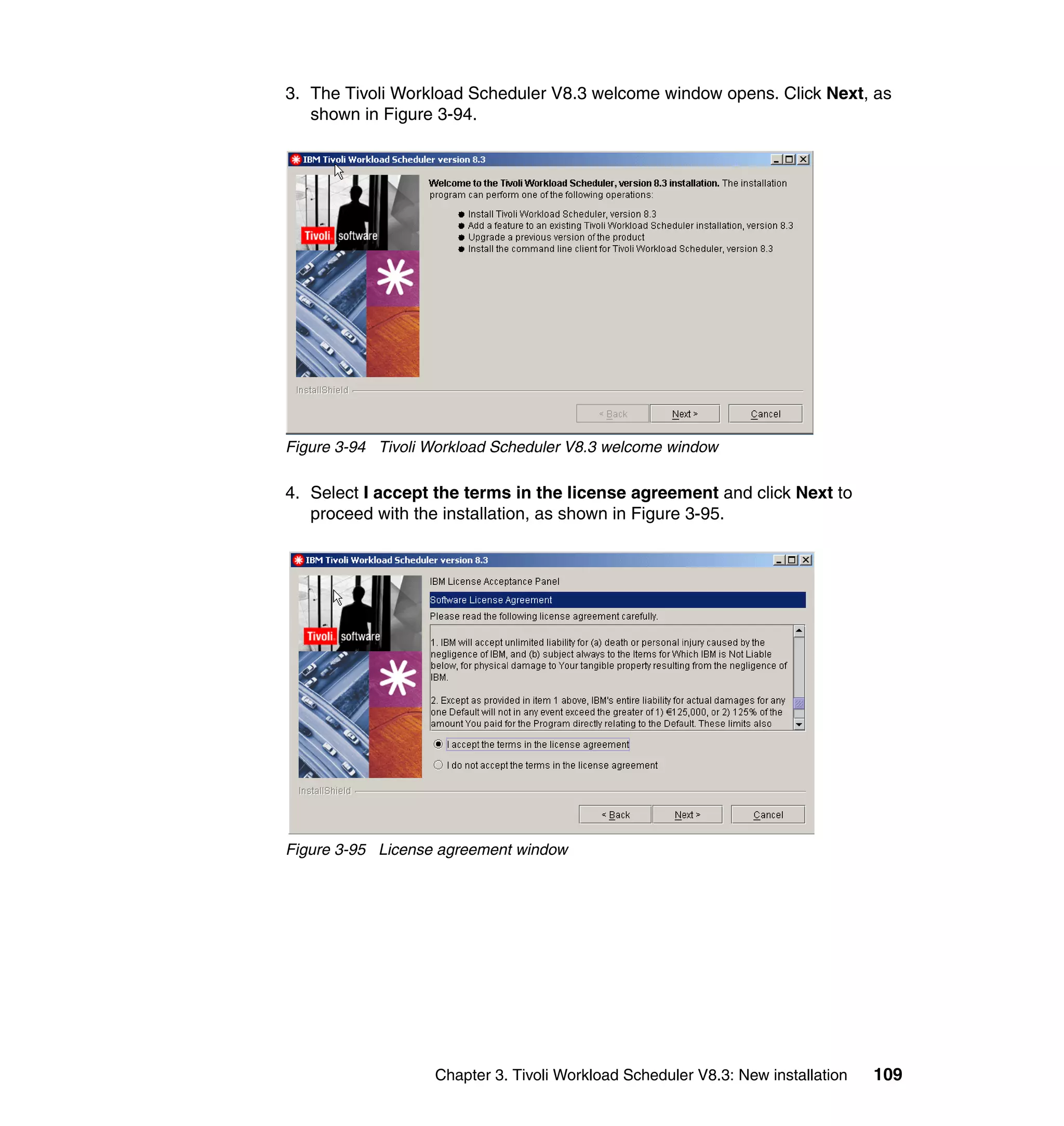 3. The Tivoli Workload Scheduler V8.3 welcome window opens. Click Next, as
   shown in Figure 3-94.




Figure 3-94 Tivoli Workload Scheduler V8.3 welcome window

4. Select I accept the terms in the license agreement and click Next to
   proceed with the installation, as shown in Figure 3-95.




Figure 3-95 License agreement window




                   Chapter 3. Tivoli Workload Scheduler V8.3: New installation   109
 