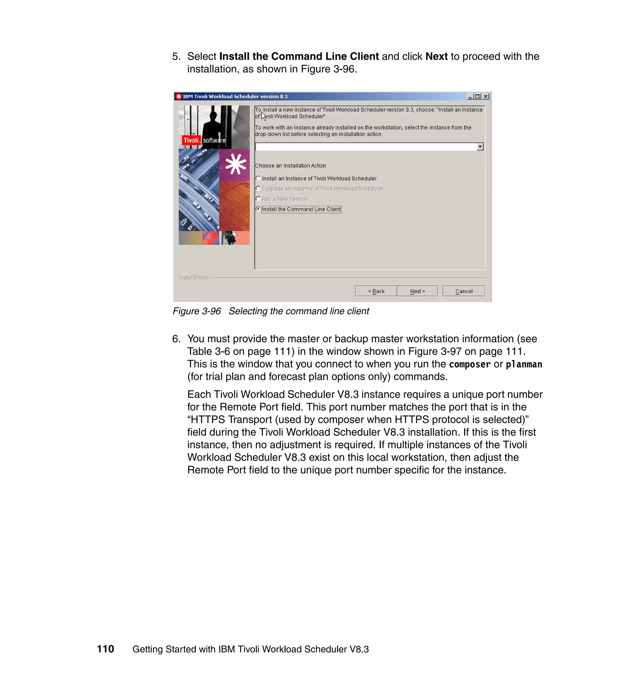 5. Select Install the Command Line Client and click Next to proceed with the
                  installation, as shown in Figure 3-96.




               Figure 3-96 Selecting the command line client

               6. You must provide the master or backup master workstation information (see
                  Table 3-6 on page 111) in the window shown in Figure 3-97 on page 111.
                  This is the window that you connect to when you run the composer or planman
                  (for trial plan and forecast plan options only) commands.
                  Each Tivoli Workload Scheduler V8.3 instance requires a unique port number
                  for the Remote Port field. This port number matches the port that is in the
                  “HTTPS Transport (used by composer when HTTPS protocol is selected)”
                  field during the Tivoli Workload Scheduler V8.3 installation. If this is the first
                  instance, then no adjustment is required. If multiple instances of the Tivoli
                  Workload Scheduler V8.3 exist on this local workstation, then adjust the
                  Remote Port field to the unique port number specific for the instance.




110   Getting Started with IBM Tivoli Workload Scheduler V8.3
 