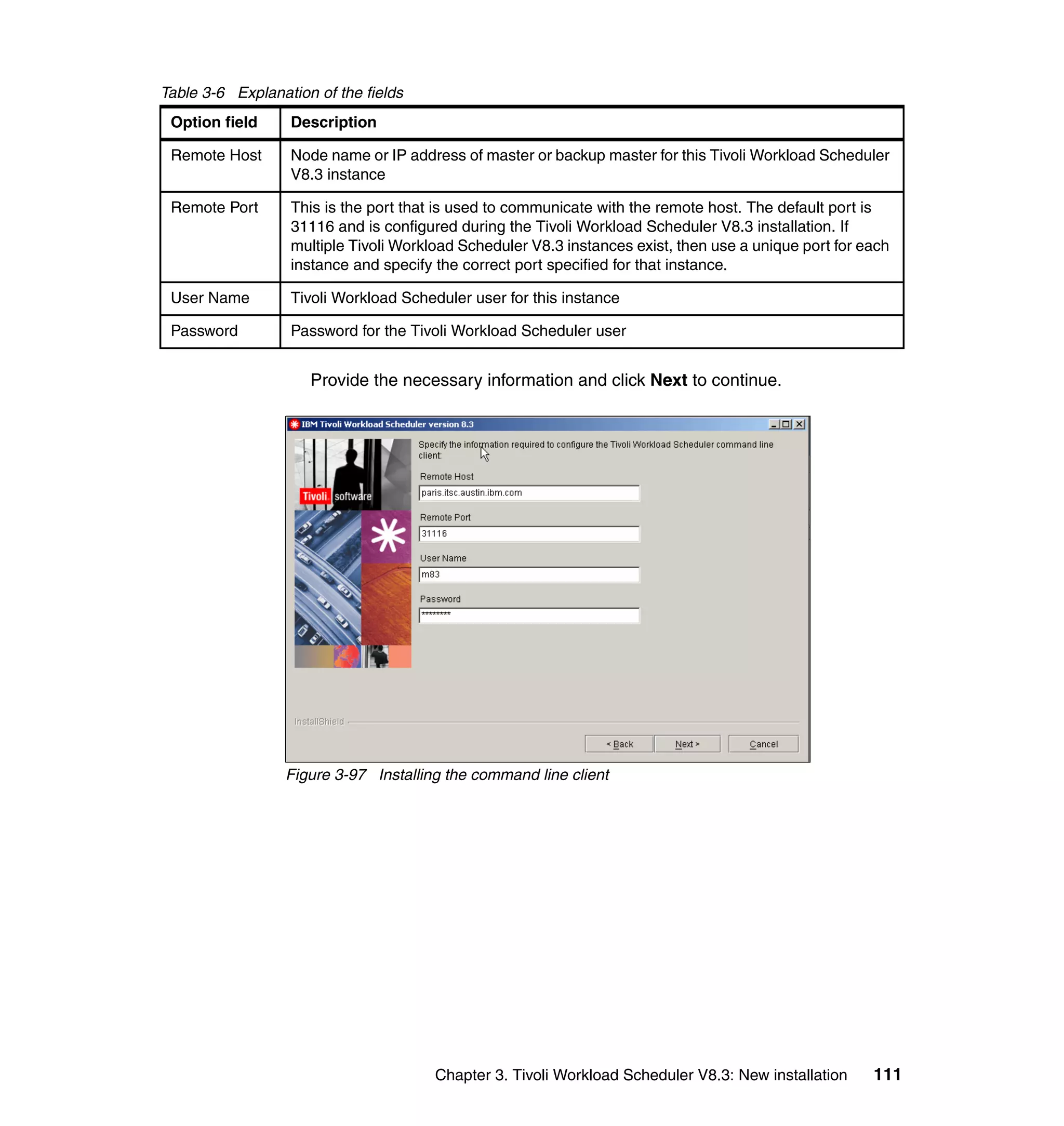 Table 3-6 Explanation of the fields
 Option field     Description

 Remote Host      Node name or IP address of master or backup master for this Tivoli Workload Scheduler
                  V8.3 instance

 Remote Port      This is the port that is used to communicate with the remote host. The default port is
                  31116 and is configured during the Tivoli Workload Scheduler V8.3 installation. If
                  multiple Tivoli Workload Scheduler V8.3 instances exist, then use a unique port for each
                  instance and specify the correct port specified for that instance.

 User Name        Tivoli Workload Scheduler user for this instance

 Password         Password for the Tivoli Workload Scheduler user


                     Provide the necessary information and click Next to continue.




                  Figure 3-97 Installing the command line client




                                       Chapter 3. Tivoli Workload Scheduler V8.3: New installation     111
 