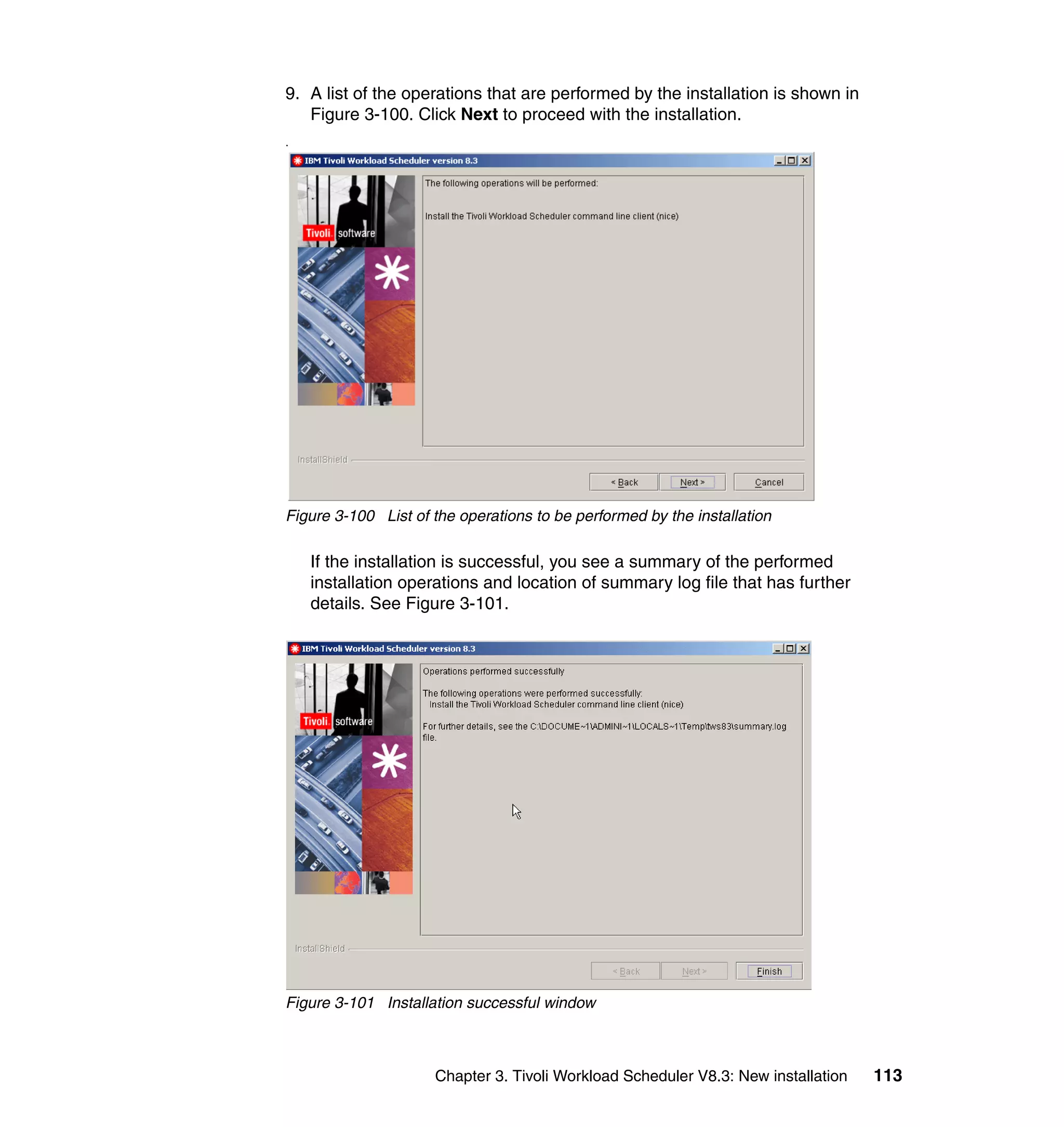 9. A list of the operations that are performed by the installation is shown in
   Figure 3-100. Click Next to proceed with the installation.
.




Figure 3-100 List of the operations to be performed by the installation

    If the installation is successful, you see a summary of the performed
    installation operations and location of summary log file that has further
    details. See Figure 3-101.




Figure 3-101 Installation successful window



                     Chapter 3. Tivoli Workload Scheduler V8.3: New installation   113
 